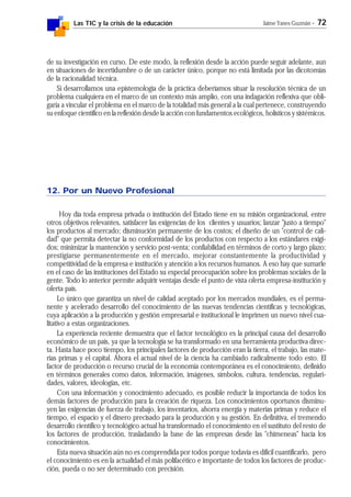 Las TIC y la crisis de la educación Jaime Yanes Guzmán - 72
de su investigación en curso. De este modo, la reflexión desde la acción puede seguir adelante, aun
en situaciones de incertidumbre o de un carácter único, porque no está limitada por las dicotomías
de la racionalidad técnica.
Si desarrollamos una epistemología de la práctica deberíamos situar la resolución técnica de un
problema cualquiera en el marco de un contexto más amplio, con una indagación reflexiva que obli-
garía a vincular el problema en el marco de la totalidad más general a la cual pertenece, construyendo
su enfoque científico en la reflexión desde la acción con fundamentos ecológicos, holísticos y sistémicos.
12. Por un Nuevo Profesional
Hoy día toda empresa privada o institución del Estado tiene en su misión organizacional, entre
otros objetivos relevantes, satisfacer las exigencias de los clientes y usuarios; lanzar "justo a tiempo"
los productos al mercado; disminución permanente de los costos; el diseño de un "control de cali-
dad" que permita detectar la no conformidad de los productos con respecto a los estándares exigi-
dos; minimizar la mantención y servicio post-venta; confiabilidad en términos de corto y largo plazo;
prestigiarse permanentemente en el mercado, mejorar constantemente la productividad y
competitividad de la empresa e institución y atención a los recursos humanos. A eso hay que sumarle
en el caso de las instituciones del Estado su especial preocupación sobre los problemas sociales de la
gente. Todo lo anterior permite adquirir ventajas desde el punto de vista oferta empresa-institución y
oferta país.
Lo único que garantiza un nivel de calidad aceptado por los mercados mundiales, es el perma-
nente y acelerado desarrollo del conocimiento de las nuevas tendencias científicas y tecnológicas,
cuya aplicación a la producción y gestión empresarial e institucional le imprimen un nuevo nivel cua-
litativo a estas organizaciones.
La experiencia reciente demuestra que el factor tecnológico es la principal causa del desarrollo
económico de un país, ya que la tecnología se ha transformado en una herramienta productiva direc-
ta. Hasta hace poco tiempo, los principales factores de producción eran la tierra, el trabajo, las mate-
rias primas y el capital. Ahora el actual nivel de la ciencia ha cambiado radicalmente todo esto. El
factor de producción o recurso crucial de la economía contemporánea es el conocimiento, definido
en términos generales como datos, información, imágenes, símbolos, cultura, tendencias, regulari-
dades, valores, ideologías, etc.
Con una información y conocimiento adecuado, es posible reducir la importancia de todos los
demás factores de producción para la creación de riqueza. Los conocimientos oportunos disminu-
yen las exigencias de fuerza de trabajo, los inventarios, ahorra energía y materias primas y reduce el
tiempo, el espacio y el dinero precisado para la producción y su gestión. En definitiva, el tremendo
desarrollo científico y tecnológico actual ha transformado el conocimiento en el sustituto del resto de
los factores de producción, trasladando la base de las empresas desde las "chimeneas" hacia los
conocimientos.
Esta nueva situación aún no es comprendida por todos porque todavía es difícil cuantificarlo, pero
el conocimiento es en la actualidad el más polifacético e importante de todos los factores de produc-
ción, pueda o no ser determinado con precisión.
 