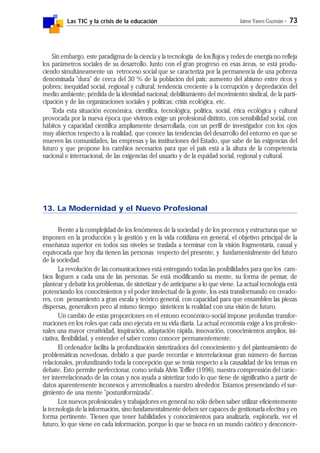 Las TIC y la crisis de la educación Jaime Yanes Guzmán - 73
Sin embargo, este paradigma de la ciencia y la tecnología de los flujos y redes de energía no refleja
los parámetros sociales de su desarrollo. Junto con el gran progreso en esas áreas, se está produ-
ciendo simultáneamente un retroceso social que se caracteriza por la permanencia de una pobreza
denominada "dura" de cerca del 30 % de la población del país; aumento del abismo entre ricos y
pobres; inequidad social, regional y cultural; tendencia creciente a la corrupción y depredación del
medio ambiente; pérdida de la identidad nacional; debilitamiento del movimiento sindical, de la parti-
cipación y de las organizaciones sociales y políticas; crisis ecológica, etc.
Toda esta situación económica, científica, tecnológica, política, social, ética ecológica y cultural
provocada por la nueva época que vivimos exige un profesional distinto, con sensibilidad social, con
hábitos y capacidad científica ampliamente desarrollada, con un perfil de investigador con los ojos
muy abiertos respecto a la realidad, que conoce las tendencias del desarrollo del entorno en que se
mueven las comunidades, las empresas y las instituciones del Estado, que sabe de las exigencias del
futuro y que propone los cambios necesarios para que el país está a la altura de la competencia
nacional e internacional, de las exigencias del usuario y de la equidad social, regional y cultural.
13. La Modernidad y el Nuevo Profesional
Frente a la complejidad de los fenómenos de la sociedad y de los procesos y estructuras que se
imponen en la producción y la gestión y en la vida cotidiana en general, el objetivo principal de la
enseñanza superior en todos sus niveles se traslada a terminar con la visión fragmentaria, casual y
equivocada que hoy día tienen las personas respecto del presente, y fundamentalmente del futuro
de la sociedad.
La revolución de las comunicaciones está entregando todas las posibilidades para que los cam-
bios lleguen a cada una de las personas. Se está modificando su mente, su forma de pensar, de
plantear y debatir los problemas, de sintetizar y de anticiparse a lo que viene. La actual tecnología está
potenciando los conocimientos y el poder intelectual de la gente, los está transformando en creado-
res, con pensamiento a gran escala y teórico general, con capacidad para que ensamblen las piezas
dispersas, generalicen pero al mismo tiempo sinteticen la realidad con una visión de futuro.
Un cambio de estas proporciones en el entono económico-social impone profundas transfor-
maciones en los roles que cada uno ejecuta en su vida diaria. La actual economía exige a los profesio-
nales una mayor creatividad, inspiración, adaptación rápida, innovación, conocimientos amplios, ini-
ciativa, flexibilidad, y entender el saber como conocer permanentemente.
El ordenador facilita la profundización sintetizadora del conocimiento y del planteamiento de
problemáticas novedosas, debido a que puede recordar e interrelacionar gran número de fuerzas
relacionales, profundizando toda la concepción que se tenía respecto a la causalidad de los temas en
debate. Esto permite perfeccionar, como señala Alvin Toffler (1996), nuestra comprensión del carác-
ter interrelacionado de las cosas y nos ayuda a sintetizar todo lo que tiene de significativo a partir de
datos aparentemente inconexos y arremolinados a nuestro alrededor. Estamos presenciando el sur-
gimiento de una mente "postuniformizada".
Los nuevos profesionales y trabajadores en general no sólo deben saber utilizar eficientemente
la tecnología de la información, sino fundamentalmente deben ser capaces de gestionarla efectiva y en
forma pertinente. Tienen que tener habilidades y conocimientos para analizarla, explorarla, ver el
futuro, lo que viene en cada información, porque lo que se busca en un mundo caótico y desconcer-
 