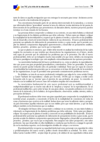 Las TIC y la crisis de la educación Jaime Yanes Guzmán - 74
tante de datos es aquella averiguación que nos entregue lo necesario para tomar decisiones acerta-
das de acuerdo a las tendencias del progreso.
Nos encontramos formando parte de un sistema interconectado de la naturaleza, y a menos
que informados líderes "generalistas" asuman la tarea de elaborar teorías sistémicas de las pautas de
interconexión de los problemas que presentemos a la discusión abierta, nuestros proyectos pueden
terminar en el más rotundo de los fracasos.
Las personas deben comprender y enfatizar en su contexto, en una visión holística y relacional
y no fragmentaria de los distintos problemas que debe enfrentar. Deben optar por disipar y eclipsar
la complejidad de las incertidumbres y reparos que le plantea el medio y conocerlo en sus posibilida-
des de desarrollo a través de la interrelación indirecta de sus elementos. El nuevo profesional debe
potenciar sus aptitudes de elaboración de pensamiento teórico y a gran escala, que le permite aco-
plar los distintos componentes disgregados aparentemente y desarrollar un pensamiento analítico,
sintético, proactivo, próximo, que vea lo que se impondrá.
Lo que se plantea es entonces, que el líder debe invertir en analizar las tendencias de las cuales
surgirán los escenarios en que tendrán que desenvolverse las organizaciones en el futuro, siendo
más capaz de prevenir que de solucionar los problemas que se le presenten. Por ello el nuevo
profesional-líder, debe ser un trabajador mucho más sensible a lo que viene, debido a la emergencia
del nuevo paradigma tecnológico que está ampliando extraordinariamente las opciones personales .
La característica fundamental del nuevo profesional no es, como se plantea, la especialización,
sino que posea una gran propiedad generalizadora y sintetizadora. Debe ser generalista. Su pensa-
miento no puede quedar reducido sólo a lo particular e individual. Tiene que ser capaz de conocer
en profundidad las tendencias generales que se encuentran en la base del desarrollo de la sociedad y
de las organizaciones, lo que le permitirá estar generando constantemente problemas nuevos.
En definitiva, se trata de un nuevo profesional y trabajador que salga de la, como señala Ortega
y Gasset "barbarie del especialismo", (citado por Acevedo, 19194) que se resigna a recibir como
formación sólo lo que se "precisa" para el ejercicio de una profesión, sin poner lo conocido en
relación con la totalidad del conocer, base del verdadero impulso del conocimiento.
La característica fundamental de este nuevo profesional será su multifuncionalidad y
multiprofesionalidad que va mucho más allá de la "simpleza y torpeza" de la especialización. Es un
profesional multifacético, pero sobre la base de una gran cultura, con grandes atributos en el conoci-
miento de lo intrincado y de lo holístico, de la generalización, observación, análisis, síntesis y atisbo y
percepción del futuro.
El profesional moderno debe tener una gran capacidad para comprender la complejidad de la
sociedad actual, aceptando y conociendo el hecho de la multiplicidad de conexiones de todas las
cosas y fenómenos que ocurren en la realidad. Incluso tiene que tener la suficiente visión y perspica-
cia para determinar aquellas relaciones que no son visibles pero que están latentes, y que sin duda
influyen también en los fenómenos que se analizan.
El trabajador del futuro debe comprender y enfatizar en su contexto, en una visión holística y
relacional y no fragmentaria de los distintos problemas que debe enfrentar. Debe optar por disipar y
eclipsar los reparos que le plantea el medio y conocerlo en sus posibilidades de desarrollo. El nuevo
profesional debe potenciar sus aptitudes de elaboración de pensamiento teórico a gran escala, que le
permita acoplar los distintos componentes aparentemente disgregados y desarrollar un pensamiento
proactivo, próximo, que vea lo que se impondrá. Para asegurar este saber prospectivo, este saber
pertinente, hay que desarrollar en ellos habilidades y conductas que los lleven a conjugar lo aprendi-
do en la enseñanza superior, con la investigación científica de campo o en terreno
El profesional debe recuperar su capacidad intelectual como personaje con capacidad de crítica
y problematizadora del marco social y político donde desarrollará su actividad. No debe, como
indica García Canclini (1997), aceptar dejar de pensar y de abdicar de sus capacidades críticas atraí-
 
