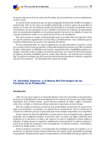 Las TIC y la crisis de la educación Jaime Yanes Guzmán - 75
do por las seducciones de la mercadotecnia del trabajo que los transforman en meros administrado-
res de lo actual.
Se trata de formar una persona que sea sujeto protagonista del desarrollo científico-tecnológico y
social del país. Sólo en este marco son posibles profesionales y técnicos capaces de generalizar su
práctica en el marco de las tendencias actuales del desarrollo de la sociedad, produciendo nuevos
conocimientos. En esta perspectiva se hace realizable el momento de la síntesis y la transmutación
entre los conocimientos adquiridos en la enseñanza superior y los nuevos, los originales, los que crea
el propio profesional y técnico en su experiencia de terreno y de investigación.
Para que lo anterior se cumpla, el profesional debe poseer una doble visión de la dirección. Debe
ser capaz de gestionar organizaciones en forma eficaz y, simultáneamente, crear condiciones para su
constante transformación de acuerdo a las exigencias del entorno.
El nuevo profesional debe ser capaz de jugársela por una adecuada justicia económica y social,
por un mejor modo de vida que garantice el desarrollo integral de la persona, por la libre circulación
de ideas e información, la solidaridad entre la gente, asegurar bienestar, compatibilizar progreso tec-
nológico, desarrollo social y ecológico y democracia para todos, que respete los derechos humanos
de regiones, provincias, localidades, géneros, etnias e ideas diversas, que entienda que la moderni-
dad es progreso tecnológico que debe estar al servicio del perfeccionamiento constante e integral de
todos los seres humanos. La Universidad debe asumir este desafío.
14. Sociedad, Empresa y el Nuevo Rol Estratégico de las
Personas en la Producción
Introducción.
Chile vive una nueva etapa en su desarrollo histórico-social. Ha comenzado su incorporación a
los procesos de globalización e internacionalización de la economía. Este proceso trae al país ventajas
importantes, pero al mismo tiempo, genera diversos problemas de índole político, económico,
social, ético, ecológico y cultural que afectan seriamente a importantes sectores del país.
Entre las ventajas encontramos el aumento de la productividad, incorporación de nuevas tecno-
logías en la producción, en la gestión y en especial en las comunicaciones, todo lo cual favorece la
creación de condiciones para que el país pueda pasar de las ventajas comparativas a las competitivas.
Desde el punto de vista de las dificultades se puede observar que la inequidad social y regional se
profundiza, que la indigencia mantiene su presencia "dura" en el país, que siguen existiendo serios
problemas en la educación y la salud y que aparecen en toda su magnitud los atrasos políticos y
culturales. Al mismo tiempo se empiezan a manifestar las consecuencias de la "pobreza moderna" a
través de los problemas emergentes como la drogadicción, el embarazo temprano, el alcoholismo,
la crisis de la "familia nuclear" y otros.
Frente al progreso económico y la incorporación de tecnología de punta en la gestión y en la
producción, se presenta al mismo tiempo el fenómeno del "regreso social", quebrándose el paradig-
ma progresista. Simultáneamente surge el cuestionamiento de la identidad nacional que plantea a los
 