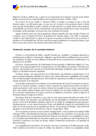 Las TIC y la crisis de la educación Jaime Yanes Guzmán - 76
dirigentes sociales y políticos que, a partir de la comprensión de la situación concreta actual, deben
diseñar un proyecto que tenga identidad como propuesta de futuro. (Parker, 1994)
En el marco de lo que señala J. J. Brunner (1995), el desafío es constatar lo que es hoy día
América Latina -y en ella nuestro país- y lo que va a ser el mundo en los próximos veinte o treinta
años; que tipo de identidad se puede construir, si el subcontinente va a seguir siendo el de la pobreza
y subordinado en el terreno de los conocimientos a las potencias centrales sin ser capaz de producir
tecnología o podrá participar en los procesos más avanzados del mundo.
Agrega el mismo autor que todo pensamiento cultural enraizado tiene que vincular el futuro con
el pasado, pero en función del futuro. El problema de América Latina -y de Chile en particular-
consiste en que hasta dónde es capaz de recuperar ese pasado en función de lo que se avecina, o
quedarse en esa identidad que sólo sirve para hacer juegos paralizantes con respecto al futuro y que
tienen como único interés esta mirada conservadora hacia atrás.
Tendencias actuales de la sociedad moderna
El futuro es tremendamente fluido, estando formado por mudables y complejas situaciones y
problemas que se influyen mutuamente, obligando a que las decisiones cotidianas sean por excelen-
cia cambiantes. El origen de esta realidad es el desarrollo de las comunicaciones y la informática y su
influencia en la sociedad.
En efecto, el potenciamiento de la informática ha incrementado el alfabetismo digital y la "cons-
trucción" de la superautopista de las comunicaciones con 500 millones de usuarios conectados por
Internet, está haciendo que mueran en el ciberdominio ideologías, localidades, países, vínculos ideo-
lógicos y la identidad nacional y lenguística.
Al mismo tiempo, esta supercarretera de la información está destinada a transformarse en un
gran mecanismo integrador al facilitar el contacto entre culturas diferentes, posibilidades de investiga-
ción en miles de lugares simultáneamente, intercambio de experiencia con millones de personas y un
cambio profundo en la educación.
En el ámbito empresarial, ha terminado con la sedimentación de lo local, lo nacional y lo interna-
cional de la empresa taylorista, creando el nuevo esquema de empresa-red-mundo y la interco-
nexión permanente entre estos tres niveles. Además ha emergido la nueva cultura empresarial que
tiene como misión realizar la alianza entre lo local y lo global; y en una visión neoliberal, el consumi-
dor se ha sido transformado en la pieza central de la edificación económica, donde la lógica de la
demanda destruye la lógica de la oferta.
El producto final de la telemática es que cada vez más todos estarán afectados por todos. En el
aspecto cultural, esta telemática está permitiendo que las identidades se resinteticen permanente-
mente con las otras identidades culturales, ingresen a un vértigo de transfiguraciones permanentes.
Simultáneamente, es este mismo fenómeno el que está definiendo el grado de modernidad de los
países y/o de las personas por la capacidad que tienen de incorporar tecnología y valor intelectual
agregado en la producción de fenómenos y bienes. (Hopenhayn, 1994)
Nos encontramos entones en una sociedad compleja donde, como lo plantea el sociólogo Niklas
Luhmann 1994), sobreabundan las relaciones, las posibilidades y las conexiones, de modo que ya no
es posible plantear una correspondencia lineal de elemento con elemento. La complejidad es enton-
ces, el conjunto interrelacionado de elementos cuando ya no es posible que cada componente de la
sociedad se relacionen con todos los demás, debido a limitaciones inmanentes a la capacidad de
interconectarlos.
La complejidad de la sociedad es, de acuerdo a este autor, el aumento de la diferenciación en ella.
Toda verdadera teoría debe ser capaz de reflejar esta situación y reducir esa complejidad, dando
 