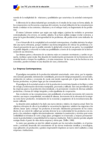 Las TIC y la crisis de la educación Jaime Yanes Guzmán - 77
cuenda de la multiplicidad de relaciones y posibilidades que caracteriza a la sociedad contemporá-
nea.
A diferencia de la cultura industrial que acentuaba en el estudio de las cosas en forma aislada, de
los componentes con frecuencia a expensas del contexto, la actual civilización de las comunicaciones
tiende a enfatizar en los contextos, relaciones y en el enfoque total y no fragmentario de los proble-
mas.
El mismo Luhmann sostiene que según una regla antigua y juiciosa las verdades se presentan
contextualizadas y los errores, en cambio, aislados. Si un buen análisis consigue revelar contextos, a
pesar de la gran diversidad y heterogeneidad de los problemas, ello podría servir como indicador de
verdad.
Con el desarrollo de la complejidad en la sociedad contemporánea, el análisis sistémico ha adqui-
rido una nueva relevancia, porque establece una forma integradora de enfocar los problemas y re-
chaza la presunción de que es posible entender lo global sólo a través de sus partes. La complejidad
es posible disiparla y conocerla en todas sus posibilidades a través de la comprensión de la interco-
nexión de sus elementos.
Las distintas partes y elementos de un sistema están en constante movimiento y cambio en pe-
queña, mediana o gran escala. Esta situación de transformación permanente de los fenómenos de la
sociedad tiende a romper los equilibrios, y si estas mutaciones de las cosas y de los hechos no son
conocidos, pueden terminar en una situación de caos y destrucción.
La Empresa Contemporánea.
El paradigma mecanicista de la producción industrial caracterizado, entre otros, por la organiza-
ción racional y piramidal, estrictamente contabilizada, procesos de trabajo jerarquizados y secuenciales,
producción en cadena y economía de escala está siendo superada por el gran desarrollo de las
fuerzas productivas, en primer lugar por las comunicaciones.
El paradigma de la sociedad actual es el de la producción tecnotrónica basada en los flujos y redes
de energía y la información electrónica manipulada, procesada y calificada. Esto está permitiendo que
las empresas pasen a la producción descentralizada, a la permanente creación de diversas unidades
productivas, a formas de trabajo integrales y redes igualitarias de cooperación.
Esta revolución en las comunicaciones está posibilitando el acelerado incremento del comercio
exterior, una mayor competitividad, necesidad de alianzas, decremento de la relevancia de la máqui-
na como factor productivo, terciarización de la economía y surgimiento de la tecnoburocracia alta-
mente calificada.
La situación antes analizada le ha dado una nueva síntesis y misión a la empresa actual. Entre los
objetivos relevantes de ella en la actualidad se encuentran los siguientes: satisfacer las exigencias a los
clientes; lanzar "justo a tiempo" los productos al mercado; disminución permanente de los costos;
diseño de un control de calidad que permita detectar la no conformidad de los productos con res-
pecto a los estándares exigidos internacionalmente; minimizar la mantención y servicios post-venta;
confiabilidad en términos de corto y largo plazo; prestigiarse en el mercado; y mejorar permanente-
mente la productividad y competitividad de la empresa o institución. Todo lo anterior permite adquirir
ventajas desde el punto de vista oferta-empresa y oferta-país. (Toffler, 1980)
Lo único que garantiza un nivel de calidad aceptado por los mercados mundiales, es el perma-
nente y acelerado desarrollo del conocimiento de las nuevas tendencias científicas y tecnológicas,
cuya aplicación a la producción y gestión empresarial le imprimen un nuevo nivel cualitativo a estas
empresas e instituciones.
 