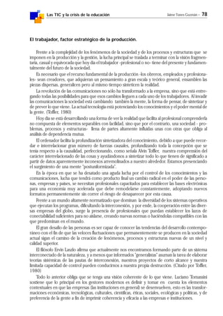 Las TIC y la crisis de la educación Jaime Yanes Guzmán - 78
El trabajador, factor estratégico de la producción.
Frente a la complejidad de los fenómenos de la sociedad y de los procesos y estructuras que se
imponen en la producción y la gestión, la lucha principal se traslada a terminar con la visión fragmen-
taria, casual y equivocada que hoy día el trabajador -profesional o no- tiene del presente y fundamen-
talmente del futuro de la sociedad.
Es necesario que el recurso fundamental de la producción -los obreros, empleados y profesiona-
les- sean creadores, que adquieran un pensamiento a gran escala y teórico general, ensamblen las
piezas dispersas, generalicen pero al mismo tiempo sinteticen la realidad.
La revolución de las comunicaciones no sólo ha transformado a la empresa, sino que está entre-
gando todas las posibilidades para que esos cambios lleguen a cada uno de los trabajadores. Al invadir
las comunicaciones la sociedad está cambiando también la mente, la forma de pensar, de sintetizar y
de prever lo que viene. La actual tecnología está potenciando los conocimientos y el poder mental de
la gente. (Toffler, 1980)
Hoy día se está desarrollando una forma de ver la realidad que facilita al profesional comprenderla
no compuesta de elementos separables con facilidad, sino que por el contrario, una sociedad - pro-
blemas, procesos y estructuras- llena de partes altamente influidas unas con otras que obliga al
análisis de dependencia mutua.
El ordenador facilita la profundización sintetizadora del conocimiento, debido a que puede recor-
dar e interrelacionar gran número de fuerzas causales, profundizando toda la concepción que se
tenía respecto a la causalidad, perfeccionando, como señala Alvin Toffler, nuestra comprensión del
carácter interrelacionado de las cosas y ayudándonos a sintetizar todo lo que tienen de significado a
partir de datos aparentemente inconexos arremolinados a nuestro alrededor. Estamos presenciando
el surgimiento de una mente "postuniformizada".
En la época en que se ha desatado una aguda lucha por el control de los conocimientos y las
comunicaciones, lucha que tendrá como producto final un cambio radical en el poder de las perso-
nas, empresas y países, se necesitan profesionales capacitados para establecer las bases electrónicas
para una economía muy acelerada que debe remodelarse constantemente, adoptando nuevos
formatos permanentemente sin correr el riesgo de desaparecer por esta causa.
Frente a un mundo altamente normatizado que dominan la diversidad de los sistemas operativos
que ejecutan los programas, dificultando la interconexión, y por ende, la cooperación entre las diver-
sas empresas del globo, surge la presencia de profesionales que puedan establecer los lazos de
conectabilidad suficientes para no aislarse, creando nuevas normas o haciéndolas compatibles con las
que predominan en el mundo.
El gran desafío de las personas es ser capaz de conocer las tendencias del desarrollo contempo-
ráneo con el fin de que las veloces fluctuaciones que permanentemente se producen en la sociedad
actual sigan el camino de la creación de fenómenos, procesos y estructuras nuevas de un nivel y
calidad superior.
El filósofo Ervin Laszlo afirma que actualmente nos encontramos formando parte de un sistema
interconectado de la naturaleza, y a menos que informados "generalistas" asuman la tarea de elaborar
teorías sistémicas de las pautas de interconexión, nuestros proyectos de corto alcance y nuestra
limitada capacidad de control pueden conducirnos a nuestra propia destrucción. (Citado por Toffler,
1980)
Todo lo anterior obliga que se tenga una visión coherente de lo que viene. Luciano Tomassini
sostiene que lo principal en los gestores modernos es definir y tomar en cuenta los elementos
contextuales en que las empresas (las instituciones en general) se desenvuelven, esto es las transfor-
maciones económicas, tecnológicas, culturales, científicas, éticas, sociales, ecológicas y políticas, y de
preferencia de la gente a fin de imprimir coherencia y eficacia a las empresas e instituciones.
 