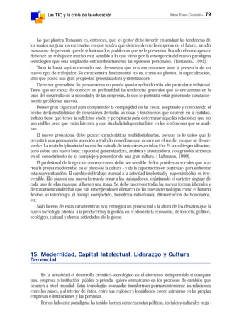 Las TIC y la crisis de la educación Jaime Yanes Guzmán - 79
Lo que plantea Tomassini es, entonces, que el gestor debe invertir en analizar las tendencias de
los cuales surgirán los escenarios en que tendrá que desenvolverse la empresa en el futuro, siendo
más capaz de prevenir que de solucionar los problemas que se le presentan. Por ello el nuevo gestor
debe ser un trabajador mucho más sensible a lo que viene por la emergencia del nuevo paradigma
tecnológico que está ampliando extraordinariamente las opciones personales. (Tomassini, 1995)
Todo lo hasta aquí comentado nos demuestra que nos encontramos ante la presencia de un
nuevo tipo de trabajador. Su característica fundamental no es, como se plantea, la especialización,
sino que posea una gran propiedad generalizadora y sintetizadora.
Debe ser generalista. Su pensamiento no puede quedar reducido sólo a lo particular e individual.
Tiene que ser capaz de conocer en profundidad las tendencias generales que se encuentran en la
base del desarrollo de la sociedad y de las empresas, lo que le permitirá estar generando constante-
mente problemas nuevos.
Poseer gran capacidad para comprender la complejidad de las cosas, aceptando y conociendo el
hecho de la multiplicidad de conexiones de todas las cosas y fenómenos que ocurren en la realidad.
Incluso tiene que tener la suficiente visión y perspicacia para determinar aquellas relaciones que no
son visibles pero que están latentes, y que sin duda influyen también en los fenómenos que se anali-
zan.
El nuevo profesional debe poseer características multidisciplinarias, porque es lo único que le
permitirá una permanente atención a todo lo novedoso que ocurre en el medio en que se desen-
vuelve. La multidisciplinariedad va mucho más allá de la simple especialización. Es la multiespecialización,
pero sobre una nueva base: capacidad generalizadora, analítica y sintetizadora, con grandes atributos
en el conocimiento de lo complejo y poseedor de una gran cultura. ( Luhmann, 1990).
El profesional de la época contemporánea debe ser sensible de los problemas sociales que aca-
rrea la propia modernidad en el plano de la cultura - y de la capacitación en particular- para enfrentar
esta nueva situación. El cambio del trabajo manual a la actividad intelectual y supersimbólica es irre-
versible. Ello plantea una nueva forma de tratar a los trabajadores, enfatizando el carácter singular de
cada uno de ellas más que si fuesen una masa. Se debe favorecer todas las nuevas formas laborales y
de tratamiento individual que van emergiendo en el marco de las nuevas tecnologías como el horario
flexible, el teletrabajo, el trabajo compartido, beneficios individuales, diferenciación de honorarios,
etc.
Sólo facetas de estas características nos entregará un profesional a la altura de los desafíos que la
nueva tecnología plantea a la producción y la gestión en el plano de la economía, de lo social, político,
ecológico, cultural y demás actividades de la gente.
15. Modernidad, Capital Intelectual, Liderazgo y Cultura
Gerencial
En la actualidad el desarrollo científico-tecnológico es el elemento indispensable si cualquier
país, empresa o institución pública o privada, quiere enmarcarse en los procesos de cambios que
ocurren a nivel mundial. Estas tecnologías avanzadas transforman permanentemente las relaciones
entre los países, y al interior de éstos, entre sus regiones y localidades, como asimismo en las propias
empresas e instituciones y las personas.
Por un lado este paradigma ha tenido fuertes consecuencias políticas, sociales y culturales nega-
 