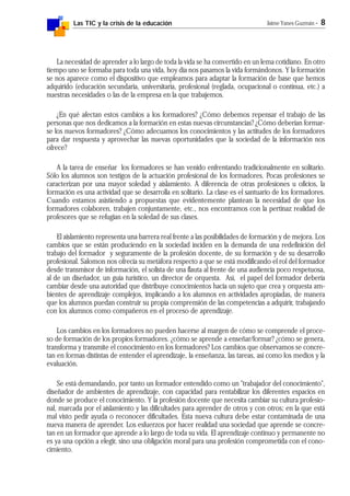Las TIC y la crisis de la educación Jaime Yanes Guzmán - 8
La necesidad de aprender a lo largo de toda la vida se ha convertido en un lema cotidiano. En otro
tiempo uno se formaba para toda una vida, hoy día nos pasamos la vida formándonos. Y la formación
se nos aparece como el dispositivo que empleamos para adaptar la formación de base que hemos
adquirido (educación secundaria, universitaria, profesional (reglada, ocupacional o continua, etc.) a
nuestras necesidades o las de la empresa en la que trabajemos.
¿En qué afectan estos cambios a los formadores? ¿Cómo debemos repensar el trabajo de las
personas que nos dedicamos a la formación en estas nuevas circunstancias? ¿Cómo deberían formar-
se los nuevos formadores? ¿Cómo adecuamos los conocimientos y las actitudes de los formadores
para dar respuesta y aprovechar las nuevas oportunidades que la sociedad de la información nos
ofrece?
A la tarea de enseñar los formadores se han venido enfrentando tradicionalmente en solitario.
Sólo los alumnos son testigos de la actuación profesional de los formadores. Pocas profesiones se
caracterizan por una mayor soledad y aislamiento. A diferencia de otras profesiones u oficios, la
formación es una actividad que se desarrolla en solitario. La clase es el santuario de los formadores.
Cuando estamos asistiendo a propuestas que evidentemente plantean la necesidad de que los
formadores colaboren, trabajen conjuntamente, etc., nos encontramos con la pertinaz realidad de
profesores que se refugian en la soledad de sus clases.
El aislamiento representa una barrera real frente a las posibilidades de formación y de mejora. Los
cambios que se están produciendo en la sociedad inciden en la demanda de una redefinición del
trabajo del formador y seguramente de la profesión docente, de su formación y de su desarrollo
profesional. Salomon nos ofrecía su metáfora respecto a que se está modificando el rol del formador
desde transmisor de información, el solista de una flauta al frente de una audiencia poco respetuosa,
al de un diseñador, un guía turístico, un director de orquesta. Así, el papel del formador debería
cambiar desde una autoridad que distribuye conocimientos hacia un sujeto que crea y orquesta am-
bientes de aprendizaje complejos, implicando a los alumnos en actividades apropiadas, de manera
que los alumnos puedan construir su propia comprensión de las competencias a adquirir, trabajando
con los alumnos como compañeros en el proceso de aprendizaje.
Los cambios en los formadores no pueden hacerse al margen de cómo se comprende el proce-
so de formación de los propios formadores. ¿cómo se aprende a enseñar/formar? ¿cómo se genera,
transforma y transmite el conocimiento en los formadores? Los cambios que observamos se concre-
tan en formas distintas de entender el aprendizaje, la enseñanza, las tareas, así como los medios y la
evaluación.
Se está demandando, por tanto un formador entendido como un "trabajador del conocimiento",
diseñador de ambientes de aprendizaje, con capacidad para rentabilizar los diferentes espacios en
donde se produce el conocimiento. Y la profesión docente que necesita cambiar su cultura profesio-
nal, marcada por el aislamiento y las dificultades para aprender de otros y con otros; en la que está
mal visto pedir ayuda o reconocer dificultades. Esta nueva cultura debe estar contaminada de una
nueva manera de aprender. Los esfuerzos por hacer realidad una sociedad que aprende se concre-
tan en un formador que aprende a lo largo de toda su vida. El aprendizaje continuo y permanente no
es ya una opción a elegir, sino una obligación moral para una profesión comprometida con el cono-
cimiento.
 