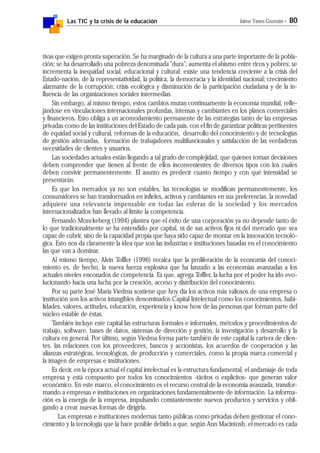 Las TIC y la crisis de la educación Jaime Yanes Guzmán - 80
tivas que exigen pronta superación. Se ha marginado de la cultura a una parte importante de la pobla-
ción; se ha desarrollado una pobreza denominada "dura"; aumenta el abismo entre ricos y pobres; se
incrementa la inequidad social, educacional y cultural; existe una tendencia creciente a la crisis del
Estado-nación, de la representatividad, la política, la democracia y la identidad nacional; crecimiento
alarmante de la corrupción; crisis ecológica y disminución de la participación ciudadana y de la in-
fluencia de las organizaciones sociales intermedias.
Sin embargo, al mismo tiempo, estos cambios mutan continuamente la economía mundial, refle-
jándose en vinculaciones internacionales profundas, intensas y cambiantes en los planos comerciales
y financieros. Esto obliga a un acomodamiento permanente de las estrategias tanto de las empresas
privadas como de las instituciones del Estado de cada país, con el fin de garantizar políticas pertinentes
de equidad social y cultural, reformas de la educación, desarrollo del conocimiento y de tecnologías
de gestión adecuadas, formación de trabajadores multifuncionales y satisfacción de las verdaderas
necesidades de clientes y usuarios.
Las sociedades actuales están llegando a tal grado de complejidad, que quienes toman decisiones
deben comprender que tienen al frente de ellos inconvenientes de diversos tipos con los cuales
deben convivir permanentemente. El asunto es predecir cuanto tiempo y con qué intensidad se
presentarán.
Es que los mercados ya no son estables, las tecnologías se modifican permanentemente, los
consumidores se han transformados en infieles, activos y cambiantes en sus preferencias, la novedad
adquiere una relevancia impensable en todas las esferas de la sociedad y los mercados
internacionalizados han llevado al límite la competencia.
Fernando Monckeberg (1994) plantea que el éxito de una corporación ya no depende tanto de
lo que tradicionalmente se ha entendido por capital, ni de sus activos fijos ni del mercado que sea
capaz de cubrir, sino de la capacidad propia que haya sido capaz de montar en la innovación tecnoló-
gica. Esto nos da claramente la idea que son las industrias e instituciones basadas en el conocimiento
las que van a dominar.
Al mismo tiempo, Alvin Toffler (1996) recalca que la proliferación de la economía del conoci-
miento es, de hecho, la nueva fuerza explosiva que ha lanzado a las economías avanzadas a los
actuales niveles enconados de competencia. Es que, agrega Toffler, la lucha por el poder ha ido evo-
lucionando hacia una lucha por la creación, acceso y distribución del conocimiento.
Por su parte José María Viedma sostiene que hoy día los activos más valiosos de una empresa o
institución son los activos intangibles denominados Capital Intelectual como los conocimientos, habi-
lidades, valores, actitudes, educación, experiencia y know how de las personas que forman parte del
núcleo estable de éstas.
También incluye este capital las estructuras formales e informales, métodos y procedimientos de
trabajo, software, bases de datos, sistemas de dirección y gestión, la investigación y desarrollo y la
cultura en general. Por último, según Viedma forma parte también de este capital la cartera de clien-
tes, las relaciones con los proveedores, bancos y accionistas, los acuerdos de cooperación y las
alianzas estratégicas, tecnológicas, de producción y comerciales, como la propia marca comercial y
la imagen de empresas e instituciones.
Es decir, en la época actual el capital intelectual es la estructura fundamental, el andamiaje de toda
empresa y está compuesto por todos los conocimientos -tácitos o explícitos- que generan valor
económico. En este marco, el conocimiento es el recurso central de la economía avanzada, transfor-
mando a empresas e instituciones en organizaciones fundamentalmente de información. La informa-
ción es la energía de la empresa, impulsando constantemente nuevos productos y servicios y obli-
gando a crear nuevas formas de dirigirla.
Las empresas e instituciones modernas tanto públicas como privadas deben gestionar el cono-
cimiento y la tecnología que la hace posible debido a que, según Ann Macintosh, el mercado es cada
 