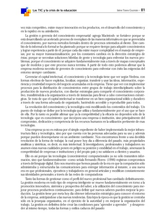 Las TIC y la crisis de la educación Jaime Yanes Guzmán - 81
vez más competitivo, existe mayor innovación en los productos, en el desarrollo del conocimiento y
en la rapidez en su asimilación.
La gestión o gerencia del conocimiento empresarial -agrega Macintosh- se fortalece porque se
está desarrollando un acelerado proceso de reemplazo de las maneras informales en que se gerenciaba
el conocimiento, por nuevos métodos formales dentro de procesos orientados al cliente. Este cam-
bio de lo informal a lo formal se ha planteado porque se requiere tiempo para adquirir conocimientos
y lograr experiencia a partir de él; porque cada día existe mayor complejidad en el manejo de empre-
sas; por su mayor transnacionalización; por los constantes cambios en la dirección estratégica de
éstas; porque se necesitan soluciones híbridas de gente y tecnología para enfrentar los nuevos pro-
blemas; porque el conocimiento se adquiere fundamentalmente más a través de mapas conceptuales
que de modelos y que este proceso nunca termina. A partir de todo esto podemos afirmar que la
empresa moderna necesita de gerentes de conocimiento para enfrentar con éxito las exigencias del
entorno siempre cambiante.
Gerenciar el capital intelectual, el conocimiento y la tecnología tiene que ver según Viedma, con
formas efectivas de hacer explícitas, localizar, organizar, transferir y usar las ideas, información, expe-
riencia y creatividad respecto del negocio acumuladas en la empresa. Tiene que ver con implementar
procesos para la distribución de conocimientos entre grupos de trabajo interdisciplinario sobre la
producción de nuevos productos, con diseñar estrategias para compartir el conocimiento corpora-
tivo, transfiriéndola a la organización a través de instancias para llevar a cabo conversaciones estraté-
gicas. Se trata de que el capital intelectual se transforme en un bien organizacional sólido y duradero
a través de una forma adecuada de organizarlo, haciéndolo accesible y reproducible para todos.
La revolución del conocimiento y la tecnológica está modificando los contenidos del trabajo. Un
puesto de trabajo se define por la tecnología que utiliza y fundamentalmente por el uso que se hace
de ella. Por lo tanto es posible afirmar que ya la competitividad y la eficacia no dependen sólo de la
tecnología -que es conocimiento- que incorpora una empresa o institución, sino principalmente del
compromiso, dedicación y competencia de los recursos humanos en la utilización pertinente de esas
tecnologías.
Una empresa ya no es exitosa por el simple expediente de haber implementado la mejor infraes-
tructura física y tecnológica, sino por que cuenta con las personas adecuadas para su uso y además
porque pueden desempeñarse en un ambiente cambiante. Nos encontramos frente a una decidida
revolución de la forma de trabajar, la cual posee hoy día a diferencia del pasado, más propiedades
analíticas y sintéticas, es decir, es más intelectual. Si investigadores, profesionales y trabajadores no
asumen estas nuevas cualidades ponen en peligro su posición y estabilidad en el trabajo, amenazan la
competitividad de empresas e instituciones y del propio país y no satisfacen a clientes y usuarios.
Ello es así porque las tecnologías (conocimientos) computacionales ya no sólo transmiten infor-
mación, sino que fundamentalmente -como señala Fernando Flores- (1996) registran compromisos
a través del lenguaje digital. Esto nos muestra que hemos pasado de la era en que la computación sólo
administraba y estructuraba las comunicaciones para entregar información al instante, a una nueva
era en que profesionales, ejecutivos y trabajadores en general articulan y modifican constantemente
sus identidades personales a través de las redes de computadoras
Tanto las formas de gestionar como el perfil del nuevo profesional han cambiado definitivamente.
La gestión moderna en todo tipo de empresa inteligente se mueve fundamentalmente en torno a la
promoción innovadora, sistémica y prospectiva del saber, a la utilización del conocimiento para me-
jorar procesos productivos continuamente, para definir qué nuevos saberes pueden mejorar la pro-
ducción. La gestión tiene por meta hoy día obtener información estratégica para conocer el entorno
de la empresa, anticipándose a las nuevas tendencias. Esta lejos la época en que la gestión se centraba
sólo en la jerarquía organizativa, en el ejercicio de la autoridad y en mejorar la organización del
trabajo. La gestión en definitiva debe crear las condiciones para "aprender a aprender " y desapren-
der al mismo tiempo, todas las formas y estilos caducos del pasado
 
