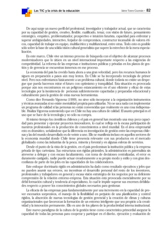 Las TIC y la crisis de la educación Jaime Yanes Guzmán - 82
De aquí surge un nuevo perfil del profesional, investigador y trabajador actual, que se caracteriza
por su capacidad de gestión, creativo, flexible, cualificado, tenaz, con visión de futuro, pensamiento
estratégico, empático, problematizador, prospectivo e intuición futurista, capacidad para enfrentar y
superar ambigüedades, interactivo, forjador de compromisos, constructor incansable de valores éti-
cos, capacidad de trabajar en equipo, multifacético y multifuncional, entre otras. Todo esto es posible
sólo sobre la base de una sólida visión cultural generalista que supere la estrechez de la mera especia-
lización.
En este marco, Chile vive un intenso proceso de búsqueda con el objetivo de alcanzar procesos
modernizadores que lo sitúen en un nivel internacional importante respecto a las exigencias de
competitividad. La reforma de las empresas e instituciones públicas y privadas en los planos de ges-
tión y de gerencia se encuentran inmersos en ese proceso.
La economía del país ha crecido hasta ahora a una gran velocidad, pero los recursos humanos le
siguen en preparación a pasos aún muy lentos. En Chile se ha incorporado tecnología de primer
nivel. Pero nos enfrentamos básicamente a un problema cultural, donde todavía no existe un despe-
gue que pueda hacernos mirar el futuro con optimismo y tranquilidad. Esta situación es provocada
porque aún nos encontramos en un peligroso estancamiento en el uso eficiente y eficaz de estas
tecnologías por la inexistencia de personas suficientemente capacitadas y preparadas educacional y
culturalmente para la gestión de estas nuevas herramientas.
Como dice Fernando Vigorena (1999), no sirve sólo incorporar a la organización instrumentos
y técnicas avanzadas si no existe mentalidad propicia para utilizarlas. No se saca nada con implementar
un programa de calidad si las personas no están convencidas que realmente es una cosa indispensa-
ble. Finaliza Vigorena sosteniendo que en Chile no hay una cultura de calidad. El asunto principal es el
uso que se hace de la tecnología y no sólo su compra.
Al mismo tiempo los científicos chilenos y el país en general han mostrado una muy poca capaci-
dad para presentar y ejecutar proyectos innovadores, lo cual se refleja en la escasa participación de
nuestros profesionales en la producción de conocimientos a nivel mundial. En el área empresarial
esto es dramático, señalándose que la diferencia en investigación de gestión entre las empresas chile-
nas y las del mundo desarrollado es de veinte a uno. Ello se manifiesta incluso en aquellos sectores de
la economía mundial donde Chile tiene presencia relevante con sus productos en el mercado
globalizado como las industrias de la pesca, minería y forestal y en algunas esferas de servicios.
Desde el punto de la vista de la gestión, en el país predominan la institución pública y la empresa
privada de tipo cartesiana. Sus estructuras son rígidas pirámides, la administración es paternalista sin
atreverse a delegar y con escaso facultamiento, con toma de decisiones centralizadas, el error es
duramente castigado, nadie puede actuar creadoramente a su propio modo y estilo y con gran des-
confianza de parte de los jefes en las capacidades de los colaboradores.
Este enfoque doctrinario rígido en administración ha dado como resultado ejecutivos y jefes que
no pueden asumir sus errores, no incentivan el desarrollo personal del resto de los inventores,
profesionales y trabajadores en general y escasa visión estratégica de los negocios por su deficiente
comprensión de la relación entorno-empresa. Esta situación está provocada esencialmente por su
débil formación cultural y tendencia al especialismo, lo cual le impide superar sus enormes debilida-
des respecto a poseer los conocimientos globales necesarios para gestionar.
La eficacia de las empresas pasa fundamentalmente por una incremento en la capacidad de pre-
ver escenarios sorpresivos, el manejo de la flexibilidad en perjuicio de una planificación y control
rígidos, la absorción de nuevas tecnologías de gestión gerencial y la creación de climas y culturas
organizacionales que favorezcan la formación de un entorno inteligente que sea propicio a la creati-
vidad y la innovación permanente. Ello es uno de los pilares de la productividad interna institucional.
Este nuevo paradigma de la cultura de la gestión tiene como característica primordial asegurar la
capacidad de todas las personas para cooperar y participar en el diseño, ejecución y evaluación de
 