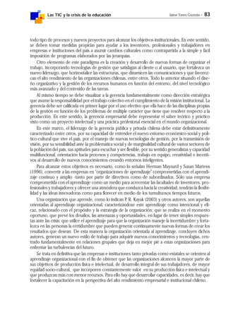Las TIC y la crisis de la educación Jaime Yanes Guzmán - 83
todo tipo de procesos y nuevos proyectos para alcanzar los objetivos institucionales. En este sentido,
se deben tomar medidas propicias para ayudar a los inventores, profesionales y trabajadores en
empresas e instituciones del país a asumir cambios culturales como contrapartida a la simple y fácil
imposición de programas elaborados por las jerarquías.
Otro elemento de este paradigma es la creación y desarrollo de nuevas formas de organizar el
trabajo, incorporando tecnologías de gestión que satisfagan al cliente o al usuario, que fortalezca un
nuevo liderazgo, que horizontalice las estructuras, que dinamicen las comunicaciones y que favorez-
can el alto rendimiento de las organizaciones chilenas, entre otros. Todo lo anterior situando el dise-
ño organizativo y la gestión de los recursos humanos en función del entorno, del nivel tecnológico
más avanzado y del contenido de las tareas.
Al mismo tiempo se debe visualizar a la gerencia fundamentalmente como dirección estratégica
que asume la responsabilidad por el trabajo colectivo en el cumplimiento de la misión institucional. La
gerencia debe ser calificada en primer lugar por el uso efectivo que ella hace de las disciplinas propias
de la gestión en función de los problemas de múltiple carácter que tiene que resolver respecto a la
producción. En este sentido, la gerencia empresarial debe representar el saber teórico y práctico
visto como un proyecto intelectual y una práctica profesional esencial en el mundo organizacional.
En este marco, el liderazgo de la gerencia pública y privada chilena debe estar definitivamente
caracterizado entre otros, por su capacidad de entender el nuevo entorno económico-social y polí-
tico-cultural que vive el país, por el manejo de nuevas tecnologías de gestión, por la transmisión de
visión, por su sensibilidad ante la problemática social y de marginalidad cultural de vastos sectores de
la población del país, sus aptitudes para escuchar y ser flexible, por su sentido generalistas y capacidad
multifuncional, orientación hacia procesos y competencias, trabajo en equipo, creatividad e incenti-
vos al desarrollo de nuevos conocimientos creando entornos inteligentes.
Para alcanzar estos objetivos es necesario, como lo señalan Herman Maynard y Susan Martens
(1996), convertir a las empresas en "organizaciones de aprendizaje" comprometidas con el aprendi-
zaje continuo y amplio -tanto por parte de directivos como de subordinados. Sólo una empresa
comprometida con el aprendizaje como un medio para acrecentar las facultades de inventores, pro-
fesionales y trabajadores y ofrecer una atmósfera que conduzca hacia la creatividad, tendrán la flexibi-
lidad y las ideas innovadoras como para florecer en medio de los tumultuosos tiempos futuros.
Una organización que aprende, como lo indican P. R. Kayak (2003) y otros autores, son aquellas
orientadas al aprendizaje organizacional, caracterizándose este aprendizaje como intencional y efi-
caz, relacionado con el propósito y la estrategia de la organización; que se realiza en el momento
oportuno, que prevé los desafíos, las amenazas y oportunidades, en lugar de tener simples respues-
tas ante las crisis; que utilice el aprendizaje para que la organización maneje la incertidumbre y forta-
lezca en las personas la certidumbre que pueden generar continuamente nuevas formas de crear los
resultados que desean. De esta manera la organización orientada al aprendizaje, concluyen dichos
autores, generan un nuevo estilo de trabajo para adquirir nuevos conocimientos y tecnologías, cen-
trado fundamentalmente en relaciones grupales que deja en mejor pié a estas organizaciones para
enfrentar las turbulencias del futuro.
Se trata en definitiva que las empresas e instituciones tanto privadas como estatales se orienten al
aprendizaje organizacional con el fin de obtener que las organizaciones alcancen la mayor parte de
sus objetivos de producción física e intelectual, de desarrollo integral de sus trabajadores, de mayor
equidad socio-cultural, que incorporen constantemente valor en su producción física e intelectual y
que produzcan más con menor recursos. Para ello hay que desarrollar capacidades, es decir, hay que
fortalecer la capacitación en la perspectiva del alto rendimiento empresarial e institucional chileno.
 
