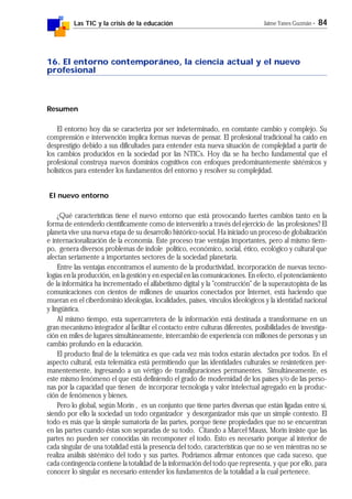 Las TIC y la crisis de la educación Jaime Yanes Guzmán - 84
16. El entorno contemporáneo, la ciencia actual y el nuevo
profesional
Resumen
El entorno hoy día se caracteriza por ser indeterminado, en constante cambio y complejo. Su
comprensión e intervención implica formas nuevas de pensar. El profesional tradicional ha caído en
desprestigio debido a sus dificultades para entender esta nueva situación de complejidad a partir de
los cambios producidos en la sociedad por las NTICs. Hoy día se ha hecho fundamental que el
profesional construya nuevos dominios cognitivos con enfoques predominantemente sistémicos y
holísticos para entender los fundamentos del entorno y resolver su complejidad.
El nuevo entorno
¿Qué características tiene el nuevo entorno que está provocando fuertes cambios tanto en la
forma de entenderlo científicamente como de intervenirlo a través del ejercicio de las profesiones? El
planeta vive una nueva etapa de su desarrollo histórico-social. Ha iniciado un proceso de globalización
e internacionalización de la economía. Este proceso trae ventajas importantes, pero al mismo tiem-
po, genera diversos problemas de índole político, económico, social, ético, ecológico y cultural que
afectan seriamente a importantes sectores de la sociedad planetaria.
Entre las ventajas encontramos el aumento de la productividad, incorporación de nuevas tecno-
logías en la producción, en la gestión y en especial en las comunicaciones. En efecto, el potenciamiento
de la informática ha incrementado el alfabetismo digital y la "construcción" de la superautopista de las
comunicaciones con cientos de millones de usuarios conectados por Internet, está haciendo que
mueran en el ciberdominio ideologías, localidades, países, vínculos ideológicos y la identidad nacional
y lingüística.
Al mismo tiempo, esta supercarretera de la información está destinada a transformarse en un
gran mecanismo integrador al facilitar el contacto entre culturas diferentes, posibilidades de investiga-
ción en miles de lugares simultáneamente, intercambio de experiencia con millones de personas y un
cambio profundo en la educación.
El producto final de la telemática es que cada vez más todos estarán afectados por todos. En el
aspecto cultural, esta telemática está permitiendo que las identidades culturales se resinteticen per-
manentemente, ingresando a un vértigo de transfiguraciones permanentes. Simultáneamente, es
este mismo fenómeno el que está definiendo el grado de modernidad de los países y/o de las perso-
nas por la capacidad que tienen de incorporar tecnología y valor intelectual agregado en la produc-
ción de fenómenos y bienes.
Pero lo global, según Morín , es un conjunto que tiene partes diversas que están ligadas entre sí,
siendo por ello la sociedad un todo organizador y desorganizador más que un simple contexto. El
todo es más que la simple sumatoria de las partes, porque tiene propiedades que no se encuentran
en las partes cuando éstas son separadas de su todo. Citando a Marcel Mauss, Morin insiste que las
partes no pueden ser conocidas sin recomponer el todo. Esto es necesario porque al interior de
cada singular de una totalidad está la presencia del todo, características que no se ven mientras no se
realiza análisis sistémico del todo y sus partes. Podríamos afirmar entonces que cada suceso, que
cada contingencia contiene la totalidad de la información del todo que representa, y que por ello, para
conocer lo singular es necesario entender los fundamentos de la totalidad a la cual pertenece.
 