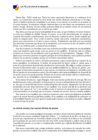 Las TIC y la crisis de la educación Jaime Yanes Guzmán - 85
Patricia May (2001) señala que "Todos los reinos expresados físicamente se constituyen de lo
mismo. La construcción universal se eleva desde este mundo vibratorio universal que se irá engar-
zando en distintos niveles de complejidad en un átomo, en un mineral, en un árbol, en un animal, en
el cuerpo humano. Si reducimos cualquier existencia física a lo más básico nos encontramos con lo
mismo: energía, vibración. En este sentido podemos hablar de un sustrato común, de una sustancia
común que hace esencialmente uno a todo lo que existe"
May afirma que hay que buscar la integralidad de las cosas, ya que el holismo reconoce al univer-
so como una totalidad no dividida. Porque el cosmos es un todo interrelacionado de energía en
constante intercambio y transformación, una red vibratoria -continua la autora- donde cualquier pul-
sación en cualquier parte, "toca" a todo el universo, donde cada acción, sentimiento, pensamiento,
genera una consecuencia en el micro y macro cosmos. El aislamiento está dado por una sociedad
que determina estructuras que llevan a la no integración, a no reconocer al otro en relación con los
demás, a no sentirnos parte, a mantenernos al margen.
Hoy día el universo es entendido como una evolución irreversible resultado de una inestabilidad,
como una transición a gran escala, como un suceso en no-equilibrio. El universo está en continua
evolución en el marco de una dialéctica entre la gravitación y la termodinámica. Prigogine (1991 )
plantea que si tenemos presente el segundo principio de la termodinámica, nunca podemos predecir
el futuro de un sistema complejo, porque en él el futuro está siempre abierto.
Vivimos una relación de orden y desorden permanente y para comprenderlo se requiere de un
nuevo paradigma. La turbulencia, el cambio, las perspectivas de futuro, señala el mismo autor, a
pesar de su presentación desordenada está altamente estructurado. Ello obliga a cambiar permanen-
temente la información sobre "un punto" por una multifactorialidad de un "sistema de puntos", por-
que seguir su trayectoria exactamente es muy azaroso. Los sistemas son dinámicos e inestables y por
ello no pueden ser determinados a priori. Hacerlo implica cubrir tantas posibilidades de desarrollo de
un suceso como se le pueda presentar. El futuro de un suceso está siempre abierto a transformacio-
nes, aumento de su complejidad y autocreación permanente.
En los inicios del universo -según Prigogine- hubo una enorme producción de entropía. Ello crea
simultáneamente orden y desorden. La materia que se crea no es independiente del resto del univer-
so, sino que se desarrolla bajo fuertes condicionamientos del entorno, adquiriendo con ello nuevas
propiedades sin cesar. Estas estructuras en no-equilibrio "ven" mucho más allá de su alrededor más
cercano. Son capaces de "ver" y ser sensibles a todo el contorno al cual pertenecen, esparciéndose
y desvaneciéndose en un tiempo que es creación constante de sucesos nuevos y estados múltiples.
Esta materia en no-equilibrio que conforma el universo como estructuras disipativas son flexibles
capaces de asumir diversas propiedades posibles. El no-equilibrio es la multiplicidad de soluciones, es
la inestabilidad dinámica que hace aparecer inadecuados nuestros conocimientos actuales, obligando
a nuevas formas de pensar.
La ciencia actual y las nuevas formas de pensar
¿Era posible con el viejo paradigma newtoniano-cartesiano asumir esta forma distinta de entender
la materia y los sucesos complejos? Según Ken Wilwer "... a comienzos de los 80 y a lo largo de un
proceso que experimentó un crescendo a finales de los 90, el mundo de la Física se vió socumbida
por la aparición de una nueva teoría del todo (una TOE), teoría destinada a unificar todas las leyes
conocidas del universo en un único y omniabarcador modelo que explicaría literalmente la totalidad
de la existencia".
Esta nueva cosmovisión trajo consigo profundos cambios en la manera de entender las contin-
gencias y sucesos de la realidad. Esta nueva comprensión de la realidad integraba el antiguo y nuevo
 