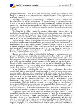 Las TIC y la crisis de la educación Jaime Yanes Guzmán - 86
paradigma de las ciencias a través de una visión transpersonal y personal -según Pierre Weil- de lo
real y de la existencia. Es una complementación crítica que superaba el viejo y ya desgastado
newtoniano-cartesiano.
El paradigma holístico significaba asumir un principio de unidad entre el universo y sus componen-
tes, entre ellos el ser humano, relacionándolos de manera flexible y en constante interacción y
comunión. En la perspectiva de Patricia May , todo es posible, los límites no existen, la conciencia se
plenifica, los seres humanos no están separados del universo que habitan, el verdadero conocimien-
to es un acto unitario en el que sentimientos, cognición, intuición y discernimiento se presentan
unificados.
Todo lo anterior nos obliga a cambiar el pensamiento unidimensional e instrumental por una
conciencia sistémica y holística. Maturana nos plantea que el pensar sistémico es una nueva forma de
comprender que nos "revela relaciones que van más allá de las circunstancias particulares que se
viven en cada momento, (siendo) por ello el fundamento de la comprensión como mirada que ve lo
local en relación con el contexto general a que pertenece sistémicamente".
El pensar analógico sistémico opera captando constantemente configuraciones relacionales, pero
lo hace como un acto creativo desde las relaciones que construye el observador, no deteniéndose en
las relaciones locales. El pensamiento sistémico es comprensivo porque va más allá de las particula-
ridades circunstanciales, conectando lo local con el contexto general, viendo lo individual con una
mirada universal. El pensamiento sistémico permite desarrollar capacidades para adaptarse a los
procesos globalizadores, los cambios más intensos e imprevisibles, el tratamiento a la explosión in-
formativa y el continuo avance tecnológico.
El pensar enactivo induce a legitimar la inclusión de la vida humana en la naturaleza, y que com-
prende al ser humano en el marco de las coherencias sistémicas de la biósfera y el cosmos. Si se
ignora esta situación no es el pensamiento sistémico el que prevalece sino el pensar racional causal
lineal o ingenieril. Sólo en la perspectiva de que los humanos pertenecemos a una totalidad sistémica
en la historia de nuestra existencia (cosmos, biósfera y cultura) es posible que se comprenda que los
fundamentos del pensamiento lineal son analógicos y no ingenieril o de linealidad causal. El pensar y
razonar lineal causal es efectivo, como señalan ambos autores, en la operacionalidad local, pero
siempre desde la mirada del pensamiento sistémico.
Lo que Varela plantea es que el mundo en que vivimos debe ser traído a primer plano con una
concepción de la interpretación como la puesta en activación del fenómeno que conocemos o pen-
samiento enactivo. Esto parte de la constatación de que la acción cognitiva más elemental requiere
una gran cantidad de conocimiento o coherencias lógicas que nos permita operar en el conocer.
Estas coherencias lógicas que nos permiten operar en el conocer de lo local son los continuos pro-
cesos del vivir que van dando forma a nuestro mundo y que pueden ser comprendidos a través del
lenguajear entre las personas, coordinando sus coordinaciones conductuales consensuales. Es una
co-determinación (¿dialéctica?) sin fin de lo general y lo local, de lo local y lo general donde los
protagonistas participan activamente en espacios creados para ello. Es el dimensionamiento creativo
del significado sobre la base de la historia. Saber, en definitiva, es evaluar a través de nuestro vivir, en
una circularidad creativa. . Maturana señala enfáticamente que "todo sistema racional surge como un
sistema de coherencias operacionales a partir de algún conjunto de premisas aceptadas a priori."
Las personas según Toffler deben ser capaces de interrelacionar gran número de fuerzas
multicausales para que de esta manera sinteticen la realidad en todo lo que tiene de significativo a
partir de datos aparentemente inconexos a nuestro alrededor. Estamos en presencia de acuerdo al
mismo autor, de una mente "postuniformizada": Los observadores en definitiva deben comprender
que nos encontramos formando parte de un sistema interconectado de la naturaleza y la sociedad, y
que para comprender esta interconexión es necesario elaborar teorías sistémicas para disipar y
eclipsar la complejidad de las incertidumbres que nos plantean y conocerlas en sus posibilidades de
 