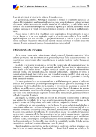 Las TIC y la crisis de la educación Jaime Yanes Guzmán - 87
desarrollo a través de la interrelación indirecta de sus elementos.
¿Y qué es ciencia, entonces? Karl Popper señala que es científico el pensamiento que puede ser
refutado. El refutacionismo para Popper implica que no existe teoría científica que explique la realidad
tal como es. La historia muestra que todas las teorías han sido refutadas, y por ello la historia de la
ciencia es sólo un ciclo ininterrumpido de conjeturas o hipótesis y su falsación. El científico está en
constante búsqueda de la verdad, pero nunca termina de acercarse a ella porque la realidad es cam-
biante.
Popper plantea el criterio de la refutabilidad como un principio de demarcación entre lo que es
ciencia y lo que no lo es, entre las ciencias empíricas y los sistemas metafísicos. Serán científicas
aquellas conjeturas que sean refutables, lo que permitiría cumplir el ciclo de lo que él estima es
ciencia: conjeturas, refutaciones o falsación de hipótesis y nuevas conjeturas. El científico debe estar
en estado de duda permanente porque el conocimiento no es nunca total.
El Profesional en la encrucijada
¿En las nuevas circunstancias, cuál es el nuevo rol del profesional? ¿Qué alternativas tiene? Schon
sostiene que hay una crisis de confianza en las profesiones porque existe un cuestionamiento a sus
conocimientos excepcionales sobre los problemas de la sociedad moderna y del ser humano en
particular.
En efecto, el profesional hoy día parece no tener las competencias adecuadas para resolver los
intrincados y complejos problemas que le presenta la sociedad. Ante esta situación, algunos autores
como Etzioni y Bell hablan de una "segunda revolución científica" que estaba produciendo una
"sociedad erudita", una "sociedad activa", una "sociedad postindustrial", organizada en torno a la
competencia profesional. Lane sostiene que esta "segunda revolución científica" refleja una nueva
apreciación del papel del conocimiento científico y una nueva fusión de la organización occidental y
de las habilidades científicas.
Un nuevo profesional con una nueva mirada de la realidad era urgente, porque la inadecuada
aplicación de la propia ciencia y la tecnología contemporánea habían agravado el desprestigio de los
profesionales. En efecto, el deterioro de las ciudades, el incremento de la pobreza, la polución del
ambiente, los problemas energéticos y el agravamiento de los problemas de la vivienda, los servicios
sociales, la criminalidad enturbiaron más aún el problema profesional. Los profesionales empezaron
a ser vistos como instrumentos de los grandes intereses de las transnacionales, juntándose entonces
ineficacia con pérdida de valores.
¿La pregunta es, entonces, si la forma de conocer del profesional contemporáneo es adecuada
para satisfacer las necesidades de la época actual como asimismo los propios problemas que ha
generado un ejercicio de la profesión inadecuado, ineficiente y alejado de toda ética?
La opinión cada vez más generalizada es que las formas de pensar del profesional dificultan su
entendimiento del carácter cambiante de la singularidad y sus manifestaciones de complejidad, incer-
tidumbre, movimiento turbulento y caótico, inestabilidad, incertidumbre, indeterminación, vértigo y
desorden, como asimismo el sentido único del movimiento en general y los conflictos de valores que
van generando en su desarrollo las diversas contingencias. Los profesionales no han sido capaces de
adaptarse aún a estas nuevas situaciones porque no entienden las expectativas que la sociedad está
poniendo en ellos, como tampoco acomodan sus cuerpos de conocimientos científicos a las exigen-
cias de conocimientos previos disponibles para entender la complejidad y la unidad de todas las cosas
en sus distintas manifestaciones tanto del cosmos como del planeta.
El profesional aún no es consciente que los problemas se construyen a partir de situaciones con-
fusas, inciertas, poco determinadas y desordenadas. Russell Ackoff, uno de los fundadores del
 
