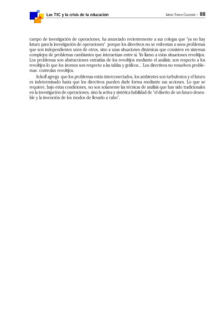 Las TIC y la crisis de la educación Jaime Yanes Guzmán - 88
campo de investigación de operaciones, ha anunciado recientemente a sus colegas que "ya no hay
futuro para la investigación de operaciones" porque los directivos no se enfrentan a unos problemas
que son independientes unos de otros, sino a unas situaciones dinámicas que consisten en sistemas
complejos de problemas cambiantes que interactúan entre sí. Yo llamo a estas situaciones revoltijos.
Los problemas son abstracciones extraídas de los revoltijos mediante el análisis; son respecto a los
revoltijos lo que los átomos son respecto a las tablas y gráficos... Los directivos no resuelven proble-
mas: controlan revoltijos.
Ackoff agrega que los problemas están interconectados, los ambientes son turbulentos y el futuro
es indeterminado hasta que los directivos pueden darle forma mediante sus acciones. Lo que se
requiere, bajo estas condiciones, no son solamente las técnicas de análisis que han sido tradicionales
en la investigación de operaciones, sino la activa y sintética habilidad de "el diseño de un futuro desea-
ble y la invención de los modos de llevarlo a cabo".
 
