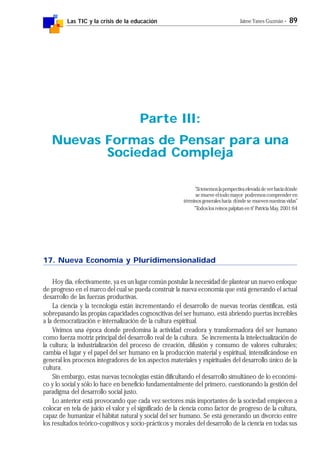 Las TIC y la crisis de la educación Jaime Yanes Guzmán - 89
17. Nueva Economía y Pluridimensionalidad
Hoy día, efectivamente, ya es un lugar común postular la necesidad de plantear un nuevo enfoque
de progreso en el marco del cual se pueda construir la nueva economía que está generando el actual
desarrollo de las fuerzas productivas.
La ciencia y la tecnología están incrementando el desarrollo de nuevas teorías científicas, está
sobrepasando las propias capacidades cognoscitivas del ser humano, está abriendo puertas increíbles
a la democratización e internalización de la cultura espiritual.
Vivimos una época donde predomina la actividad creadora y transformadora del ser humano
como fuerza motriz principal del desarrollo real de la cultura. Se incrementa la intelectualización de
la cultura; la industrialización del proceso de creación, difusión y consumo de valores culturales;
cambia el lugar y el papel del ser humano en la producción material y espiritual, intensificándose en
general los procesos integradores de los aspectos materiales y espirituales del desarrollo único de la
cultura.
Sin embargo, estas nuevas tecnologías están dificultando el desarrollo simultáneo de lo económi-
co y lo social y sólo lo hace en beneficio fundamentalmente del primero, cuestionando la gestión del
paradigma del desarrollo social justo.
Lo anterior está provocando que cada vez sectores más importantes de la sociedad empiecen a
colocar en tela de juicio el valor y el significado de la ciencia como factor de progreso de la cultura,
capaz de humanizar el hábitat natural y social del ser humano. Se está generando un divorcio entre
los resultados teórico-cognitivos y socio-prácticos y morales del desarrollo de la ciencia en todas sus
Parte III:
Nuevas Formas de Pensar para una
Sociedad Compleja
"Sitenemoslaperspectivaelevadadeverhaciadónde
se mueve el todo mayor podremos comprender en
términos generales hacia dónde se mueven nuestras vidas"
"Todos los reinos palpitan en ti" Patricia May, 2001:64
 