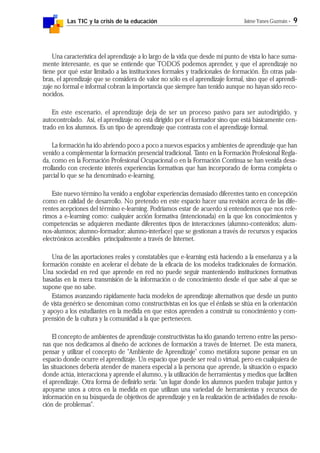 Las TIC y la crisis de la educación Jaime Yanes Guzmán - 9
Una característica del aprendizaje a lo largo de la vida que desde mi punto de vista lo hace suma-
mente interesante, es que se entiende que TODOS podemos aprender, y que el aprendizaje no
tiene por qué estar limitado a las instituciones formales y tradicionales de formación. En otras pala-
bras, el aprendizaje que se considera de valor no sólo es el aprendizaje formal, sino que el aprendi-
zaje no formal e informal cobran la importancia que siempre han tenido aunque no hayan sido reco-
nocidos.
En este escenario, el aprendizaje deja de ser un proceso pasivo para ser autodirigido, y
autocontrolado. Así, el aprendizaje no está dirigido por el formador sino que está básicamente cen-
trado en los alumnos. Es un tipo de aprendizaje que contrasta con el aprendizaje formal.
La formación ha ido abriendo poco a poco a nuevos espacios y ambientes de aprendizaje que han
venido a complementar la formación presencial tradicional. Tanto en la Formación Profesional Regla-
da, como en la Formación Profesional Ocupacional o en la Formación Continua se han venida desa-
rrollando con creciente interés experiencias formativas que han incorporado de forma completa o
parcial lo que se ha denominado e-learning.
Este nuevo término ha venido a englobar experiencias demasiado diferentes tanto en concepción
como en calidad de desarrollo. No pretendo en este espacio hacer una revisión acerca de las dife-
rentes acepciones del término e-learning. Podríamos estar de acuerdo si entendemos que nos refe-
rimos a e-learning como: cualquier acción formativa (intencionada) en la que los conocimientos y
competencias se adquieren mediante diferentes tipos de interacciones (alumno-contenidos; alum-
nos-alumnos; alumno-formador; alumno-interface) que se gestionan a través de recursos y espacios
electrónicos accesibles principalmente a través de Internet.
Una de las aportaciones reales y constatables que e-learning está haciendo a la enseñanza y a la
formación consiste en acelerar el debate de la eficacia de los modelos tradicionales de formación.
Una sociedad en red que aprende en red no puede seguir manteniendo instituciones formativas
basadas en la mera transmisión de la información o de conocimiento desde el que sabe al que se
supone que no sabe.
Estamos avanzando rápidamente hacia modelos de aprendizaje alternativos que desde un punto
de vista genérico se denominan como constructivistas en los que el énfasis se sitúa en la orientación
y apoyo a los estudiantes en la medida en que estos aprenden a construir su conocimiento y com-
prensión de la cultura y la comunidad a la que pertenecen.
El concepto de ambientes de aprendizaje constructivistas ha ido ganando terreno entre las perso-
nas que nos dedicamos al diseño de acciones de formación a través de Internet. De esta manera,
pensar y utilizar el concepto de "Ambiente de Aprendizaje" como metáfora supone pensar en un
espacio donde ocurre el aprendizaje. Un espacio que puede ser real o virtual, pero en cualquiera de
las situaciones debería atender de manera especial a la persona que aprende, la situación o espacio
donde actúa, interacciona y aprende el alumno, y la utilización de herramientas y medios que faciliten
el aprendizaje. Otra forma de definirlo sería: "un lugar donde los alumnos pueden trabajar juntos y
apoyarse unos a otros en la medida en que utilizan una variedad de herramientas y recursos de
información en su búsqueda de objetivos de aprendizaje y en la realización de actividades de resolu-
ción de problemas".
 