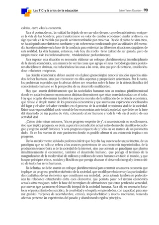 Las TIC y la crisis de la educación Jaime Yanes Guzmán - 90
esferas, entre ellas la economía.
Para el postmoderno, la realidad ha dejado de ser un valor de uso, cuyo descubrimiento enrique-
ce la vida de los hombres, para transformarse en valor de cambio económico similar al dinero, en
algo que vale en la medida que puede ser intercambiable por otra cosa. Desde el punto de vista ético,
se ha adoptado un relativismo cambiante y sin coherencia condicionado por las utilidades del merca-
do, transformándose en la base de la conducta para enfrentar las diferentes situaciones singulares de
esta realidad. La vida humana, entonces, vale hoy día si sólo tiene calidad de ser gozada, pero de
ningún modo vale incondicionalmente, trivializándose profundamente.
Para superar esta situación es necesario elaborar un enfoque pluridimensional interdisciplinario
de la ciencia económica, una manera de ver las cosas que agrupe en una metodología única posicio-
nes disciplinares distintas, no reduciéndose las unas a las otras, sino que por el contrario, establecién-
dose relaciones recíprocas.
Las ciencias económicas deben asumir en el plano gnoseológico conocer no sólo aspectos aisla-
dos del ser humano, sino que reconocer en ellos aspectos y propiedades universales. Por lo tanto,
los problemas especiales que lo afectan deben ser resueltos sobre la base de la síntesis filosófica del
conocimiento humano en la perspectiva de su desarrollo multifacético.
Hay que asumir definitivamente que las sociedades humanas son un continuo pluridimensional
donde en cada fenómeno encontramos distintas dimensiones que están correlacionadas con el todo.
Hay que aceptar determinar también los aspectos morales de la utilización de la ciencia económica,
que rebase el simple marco de los procesos económicos y que asuma una explicación sociofilosófica
del lugar y el valor del saber científico en el proceso de la actividad económica vital de la sociedad.
Existe una responsabilidad socio-moral de los economistas ante toda la sociedad que debe ser la base
del desarrollo de sus puntos de vista, colocando al ser humano y toda la vida en el centro de esa
actividad vital.
¿Cómo determinar entonces, "si x es progreso respecto de y", si una economía no es sólo nueva,
sino que implica progreso, es decir, supera la contradicción actual entre desarrollo científico-tecnoló-
gico y regreso social? Entonces "x será progreso respecto de y" sólo en los marcos de un parámetro
dado. Es en los marcos de este parámetro donde es posible afirmar si una economía implica o no
progreso.
De lo anteriormente señalado podemos inferir que hoy día hay ausencia de un parámetro, de un
paradigma que no sólo se refiera a los avances portentosos de una economía supersimbólica, de la
producción tecnotrónica o de la sociedad de la internet, sino que además un paradigma que plantea
simultáneamente al económico, también el desarrollo humano, que persiga el término de la
marginalización de la modernidad de millones y millones de seres humanos en todo el mundo, y que
busque principios éticos, sociales y filosóficos que persiga alcanzar el desarrollo integral y democráti-
co de todos los seres humanos.
En definitiva, se debe asumir un enfoque pluridimensional para construir una nueva economía que
implique un progreso genético-sistémico de la sociedad, que modifique el número y las particularida-
des cualitativas de los elementos que constituyen esa sociedad, pero además también se perfeccio-
nen las relaciones estructurales entre esos elementos, que permita pasar del sistema económico
actual a otro más justo, sobre la base del reemplazo de afirmaciones que están perdiendo veracidad,
por nuevas que garanticen el desarrollo integral de la sociedad humana. Para ello es necesario forta-
lecer el pensamiento democrático, la creatividad y el espíritu emprendedor, con capacidad para asu-
mir grandes márgenes de incertidumbre, errores, impredecibilidad y mucha innovación, teniendo
además presente las experiencias del pasado y abandonando rígidos principios..
 