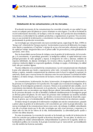 Las TIC y la crisis de la educación Jaime Yanes Guzmán - 91
18. Sociedad, Enseñanza Superior y Metodología.
Globalización de las comunicaciones y de los mercados.
El acelerado incremento de las comunicaciones ha convertido al mundo en una unidad: lo que
ocurre en cualquier parte del planeta se conoce al instante en otros lugares. Con ello se ha iniciado la
era de la información electrónica, de los flujos y redes de energía, de la producción descentralizada y
tecnotrónica y la diversidad de las unidades productivas y organizaciones en general. Nos encontra-
mos en una sociedad de la información y conocimiento con base microelectrónica y computacional,
predominando la producción tecnotrónica.
Las tecnologías que está generando esta nueva sociedad operan, según Jorge M. Katz, (1999) en
"tiempo real", reduciendo los "tiempos muertos", los inventarios en proceso de fabricación, los resagos
entre diseño y manufactura, el "lead time" o tiempo de acceso a los mercados, además de sustitución
de capital por trabajo, integración física con el "primer anillo" de proveedores y redes globalizadas de
operación, entre otros.
Esto ha desarrollado nuevas formas de trabajos como la gestión de la información, de la tecnolo-
gía y el conocimiento, el aprendizaje generativo, la inteligencia artificial, el capital intelectual como
principal generador de valor agregado y riqueza, la integración de redes y sistemas, unidades de
negocios individuales, las alianzas estratégicas, los recursos críticos, la gestión de la innovación, la
empresa e institución digital, la cooperación igualitaria, el trabajo en equipo, el teletrabajo y la calidad
total, sólo por nombrar algunas.
Nuestra civilización es la sociedad de las comunicaciones. La red comunicacional está refundando
la gran urbe planetaria que tiende a superponerse sobre todo, recreando los viejos conceptos de
tiempo y espacio, mutando constantemente las relaciones entre lo local, lo regional, lo nacional y lo
universal y dando paso a nuevas formas de relaciones entre los seres humanos: la soledad del indivi-
dualismo y al mismo tiempo, el incremento de los lazos a través de pulsaciones electrónicas imper-
sonales.
Las comunicaciones, la información, los datos, la innovación y la imaginación han transformado a
las personas en el principal factor de la producción. Ha surgido una economía de la indagación, de la
búsqueda, de la investigación persistente y tesonera. Vivimos en la sociedad del valor añadido, con el
conocimiento interviniendo directamente en la producción. La globalización de las comunicaciones
está actuando como un mecanismo que integra diversas culturas, intercambia experiencia entre mi-
les de personas afectando con ello su identidad y facilitando simultáneamente la investigación grupal
en diversas partes del planeta. En este marco las personas están cambiando sus modelos mentales
dominados por causas/hechos por otros, que tienden a reconocer tendencias de desarrollo y aque-
llo que lo genera, que ve la simultaneidad, la diferencia y la interrelación de las relaciones causales.
Al mismo tiempo la autopista de la información complejiza aún más las comunicaciones, pasando
a primer plano la gestión de la información y del conocimiento por sobre la propia informática. Las
nuevas tecnologías de las comunicaciones tienen como norte, sin embargo, la utilidad, subordinando
con ello a la propia ciencia que le dio vida, tecnologías que sólo crean procesos y esquemas y se
alejan cada vez más de los valores de la vida, deshumanizándola. La universidad puede ayudar a
revertir esta última situación.
En estas circunstancias, la economía de mercado se ha formado por medio de la destrucción de
todos los controles que pudieran impedir su licencioso desempeño. En este plano, la relación eco-
nomía-política ha variado substancialmente, independizándose la primera de la segunda, siendo su-
bordinada la política a la economía. Es la propia economía la que se "autocontrola", permeabilizando
con ello también las fronteras nacionales.
 