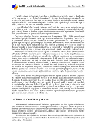Las TIC y la crisis de la educación Jaime Yanes Guzmán - 92
Hoy día los mismos fenómenos se desarrollan casi simultáneamente en todas partes. La globalización
de los mercados no es obra de las administraciones locales, sino de los intereses transnacionales que
controlan las comunicaciones. Son estas fuerzas las que vinculan el comercio y las finanzas, las estra-
tegias empresariales, el cambio tecnológico y la movilidad de los capitales, especialmente los especu-
lativos, desatando con ello crisis financieras periódicas.
La mundialización de la economía está desarrollando criterios comunes para racionalizar merca-
dos, establecer relaciones económicas, asociar progreso exclusivamente con crecimiento tecnoló-
gico, criticar y debilitar el Estado e integrar económicamente a diversas regiones con claros benefi-
cios principalmente a las grandes economías superdesarrolladas.
Pero como señala Igor Saavedra, premio nacional de ciencias de Chile, (1997) los dueños del
mercado siempre piensan a corto plazo, especialmente cuando se trata de ganancias. Por esta razón,
la política debe recuperar su preocupación por lo público, por el destino de toda la sociedad, y en
primer lugar por el papel que en ella juega la economía. El mercado no puede ser entendido como
un fin en sí mismo. Es un instrumento que mide eficiencia y eficacia y debe tener por objetivo el
bienestar popular, la modernización pertinente de la comunidad, la equidad social y el desarrollo
sustentable. Para lograr esto, el mercado debe ser puesto de cara a las necesidades vitales del pueblo.
Para alcanzar este objetivo es necesario superar las debilidades actuales de los sistemas políticos.
Alvin Toffler (1980) los caracteriza como instituciones con ausencia importantes de políticas urbanas,
ambientales, familiares, tecnológicas, sin voz sobre los problemas emergentes, sin decisiones opor-
tunas y competentes, con dificultades estructurales para decidir y predecir los resultados de sus pro-
pias políticas, aumentando con todo esto el vacío de poder. Este autor señala enfáticamente que las
actuales instituciones políticas y gubernamentales y el liderazgo están absoletos y hay que inventar
otras nuevas con una dirección distinta. Se trata de desarrollar estructuras y jefaturas con capacidad
de escuchar, con imaginación, colegiada y consensuada, con fuerte participación ciudadana, descen-
tralizada, que acepte y entienda la diversidad de la sociedad, que diseñe programas globales y metó-
dicos a escala adecuada, que integre políticas distintas, con toma rápida de decisiones pertinentes y
eficaces.
Sólo un nuevo sistema político impedirá que el mercado siga en apariencias actuando ciegamen-
te, pero con claras preferencias por los intereses de los grandes grupos financieros y propietarios de
tecnologías de punta. El mercado debe ser regulado desde los gobiernos centrales y locales. No
puede quedar a merced del mercado por ejemplo, la equidad social, el acceso a la tecnología
computacional de sólo parte de la población del país, la democratización de la información y del
conocimiento, la formación moderna real de la juventud, los problemas ecológicos, los proyectos
científico-tecnológicos de largo plazo, el desarrollo de la cultura y de la ciencia y el rol de las univer-
sidades en el desarrollo de la nación. Toda la enseñanza superior del país tiene mucho que aportar
para crear una nueva situación en la vida del país.
Tecnología de la información y sociedad
El aumento de la información está cambiando la percepción que tiene la gente sobre la socie-
dad, modificando también el ritmo de nuestros propios archivos de imágenes, la forma de pensar, de
sintetizar y la manera de prever las consecuencias de nuestra acción. En definitiva, está creando un
mundo simultáneo, próximo e interdependiente, obligando a las personas a interrelacionar grandes
cantidades de relaciones causales.
La innovación ha transformado la actividad diaria de cada sociedad. El conjunto de millones de
combinaciones que provoca el constante destello de información, está poniendo su impronta al perfil
del trabajo y del trabajador.
 