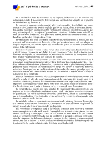 Las TIC y la crisis de la educación Jaime Yanes Guzmán - 93
En la actualidad el grado de modernidad de las empresas, instituciones y de las personas está
definido por el grado de incorporación de tecnología y de valor intelectual agregado a la producción
de acontecimientos y fenómenos.
En este marco, moderno es quién maneja y selecciona información y tiene habilidad para funda-
mentar su saber, utilizando los diversos lenguajes que hoy día existen, como la cibernética, informá-
tica, álgebras modernas y sistemas de gestión y organización flexible del conocimiento. Aquellos que
no poseen este perfil y no manejen las lógicas del nuevo intercambio simbólico, tienen serias dificul-
tades para participar en el mundo de la generación de ideas, siendo brutalmente marginados de los
beneficios que la cultura entrega a las personas.
La vida cotidiana de la actual sociedad es, según Koyré (1994) el dominio de lo mutable, del "más
o menos", del "aproximadamente". Este autor señala que la sociedad entera está marcada por un
sesgo de imprecisión, que dificulta aplicar a lo real incluso los puntos de vistas tan aparentemente
exactos de las matemáticas.
La sociedad tiene una evolución continua con un futuro abierto e impreciso. Los distintos sistemas
y subsistemas que componen la sociedad no tienen movimientos periódicos simples, sino que, por el
contrario, posee grados de sensibilidad que los transforman en estructuras de no-equilibrio, por lo
tanto flexibles y cambiantes frente a los estímulos del entorno.
Ilya Prigogine (1993) nos dice que la vida -y la vida social como una de sus manifestaciones- es el
resultado de profundas transformaciones irreversibles, donde conviven en relación dialéctica el equi-
librio y el desequilibrio, el orden y el desorden, componentes todos hoy fundamentales para com-
prender las nuevas realidades. La irreversibilidad del tiempo lleva siempre al surgimiento de nuevas
estructuras. Esto se produce por cambios -así sean débiles- del medio externo que obliga a que los
sistemas se adecuen a él. En este sentido, la evolución y el cambio de la sociedad van en la dirección
del aumento de su complejidad
Entonces todo sistema social de la época contemporánea es extraordinariamente complejo. Esta
situación se debe no sólo a las mutaciones constantes de las estructuras, sino también a que en la
actualidad la diversidad y pluralidad de componentes de una estructura, según Niklas Luhmann (1990),
impide que éstos tengan una relación directa entre todos ellos, como sucedía en la sociedad indus-
trial. Es así entonces, que hoy día, el sistema social no es una simple suma de relaciones.
Su complejidad nos muestra que existe dificultad de contacto entre los componentes de una
organización por sobreabundancia de relaciones, dando con ello a los acontecimientos un excedente
de posibilidades y de nuevas potenciales conexiones. En este marco, reducir esa complejidad pasa
por su temporalización o contextualización, por su readecuación permanente a las exigencias tanto
internas como externas del sistema.
La sociedad actual está compuesta de estructuras demasiado plásticas y dinámicas, de compleji-
dad creciente donde más que simples causas, lo que motivan las transformaciones son patrones de
cambio o tendencias de desarrollo y aquello que lo genera.
Esta reducción de la complejidad obliga al observador a la creación de un renovado y pertinente
cuerpo conceptual elaborado científicamente, de conocimientos pertinentes que expliquen esas ten-
dencias de cambio y la complejidad. Dicho de otra manera, las bases teóricas del conocimiento
deben ser permanentemente renovadas para fijar y establecer lo que aparece complejo e indetermi-
nado. En esta perspectiva, Luhmann enfatiza que el concepto de observación no es una simple actitud
estática, sino que la antesala a la acción, a una comprensión comprometida de la complejidad y su
transformación. En esta tarea, la universidad debe jugar un rol fundamental.
 