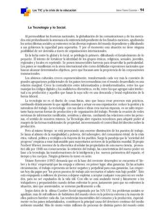 Las TIC y la crisis de la educación Jaime Yanes Guzmán - 94
La Tecnología y lo Social.
Al permeabilizar las fronteras nacionales, la globalización de las comunicaciones y de los merca-
dos está profundizando la amenaza a la existencia independiente de los Estados-naciones, agudizando
los serios dilemas sociales ya existentes en las diversas regiones del mundo dependiente y dificultando
a sus gobiernos la capacidad para superarlos. Y por el momento esta situación no tiene ninguna
posibilidad de ser detenida a través de organizaciones internacionales.
En la lucha entre lo global y lo local, se privilegia lo primero, dificultando el fortalecimiento de lo
pequeño. El intento de fortalecer la identidad de los grupos étnicos, religiosos, sexuales, juveniles,
regionales y locales es reprimido. Se ponen innumerables barreras para desarrollar la particularidad.
Los países se manifiestan en la arena internacional sólo como debilitadas expresiones nacionales que
buscan alcanzar determinados objetivos, pero que fracasan ante la prepotencia de las corporaciones
transnacionales.
Los abismos culturales crecen exponencialmente, transformando cada vez más la conexión de
grandes agrupaciones poblacionales de los países tercermundistas con el mundo desarrollado en una
relación marginal. Crece la contradicción entre informatizados y desinformatizados, entre los que
manejan los códigos digitales y los analfabetos cibernéticos, en fin, entre los que agregan valor intelec-
tual a su producción y aquellos que basan la suya sólo en una descarada y brutal explotación de la
fuerza laboral.
La tecnología no es el diseño de cosas físicas, sino que busca crear procesos más prácticos,
cambiando drásticamente lo que significa manejar y actuar en una organización: reduce la gestión y la
naturaleza del trabajo. La tecnología con sus datos e ideas crea nuevas riquezas, es un salto impor-
tante hacia nuevas formas de producción y de organización del trabajo. Permite la creación de redes
nerviosas de información ramificadas, sensitivas y abiertas, cambiando las relaciones entre las perso-
nas, el sentido de nosotros mismos. La Tecnología abre espacios novedosos para adquirir poder al
margen de las formas tradicionales de propiedad, incrementando el control final del directivo sobre la
producción.
Pero al mismo tiempo se está provocando una enorme disminución de los puestos de trabajo.
Se lanza al abismo de la marginalidad y pobreza, del subempleo, del consumismo trivial, de la crisis
ética, cultural, política y ecológica a la mayoría de los pueblos. Surge la paradoja que la "sociedad del
progreso" empieza a estar inalcanzable para mayoritarios sectores de la población mundial. El propio
Norbert Wiener, inventor de la cibernética al señalar las propiedades de esta nueva ciencia, pronos-
ticó allá por 1948 sus consecuencias: la extinción del trabajo, las características del nuevo poder en
base a la tecnología, las transformaciones de la inteligencia y los nuevos parámetros del espacio, el
tiempo y los cuerpos. Ningún gobierno lo tomó en serio.
Viviane Forrester (1997) denuncia que en la base del creciente desempleo se encuentra el "de-
ber y la ética" empresarial que las empuja a obtener, en primer lugar, altas ganancias. En las actuales
circunstancias, el trabajo representa un factor negativo y perjudicial para esas ganancias. Las empre-
sas hoy día pagan por "los pocos puestos de trabajo aún necesarios el salario más bajo posible". Esto
está empujando a millones de jóvenes a dejarse explotar, a aceptar cualquier cosa para no ser exclui-
dos, para no ser expulsados de la vida útil. Con ello se está anulando moral y físicamente a los
trabajadores y preparándolos cuando deban enfrentar lo peor, justamente para que no enfrenten la
situación, sino que anestesiados, se sometan pacíficamente a ella.
Según datos de la última Cumbre Social organizada por las NN UU, los problemas sociales se
agudizan: más de mil millones de habitantes del mundo viven en la pobreza extrema y la mayoría de
ellos padecen hambre cada día. Las tendencias insostenibles del consumo y la producción, especial-
mente en los países industrializados, constituyen la principal causa del deterioro continuo del medio
ambiente mundial. Más de ciento veinte millones de personas de distintas partes del mundo están
 