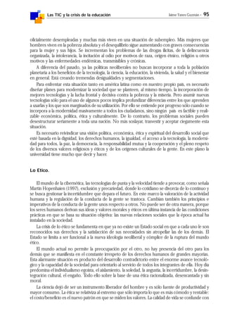 Las TIC y la crisis de la educación Jaime Yanes Guzmán - 95
oficialmente desempleadas y muchas más viven en una situación de subempleo. Más mujeres que
hombres viven en la pobreza absoluta y el desequilibrio sigue aumentando con graves consecuencias
para la mujer y sus hijos. Se incrementan los problemas de las drogas ilícitas, de la delincuencia
organizada, la intolerancia, la incitación al odio por motivos de raza, origen étnico, religión u otros
motivos y las enfermedades endémicas, transmisibles y crónicas.
A diferencia del pasado, ya las políticas neoliberales no buscan incorporar a toda la población
planetaria a los beneficios de la tecnología, la ciencia, la educación, la vivienda, la salud y el bienestar
en general. Está creando tremendas desigualdades y segmentaciones.
Para enfrentar esta situación tanto en américa latina como en nuestro propio país, es necesario
diseñar planes para modernizar la sociedad que se planteen, al mismo tiempo, la incorporación de
mejores tecnologías y la lucha frontal y decisiva contra la pobreza y la miseria. Pero asumir nuevas
tecnologías sólo para el uso de algunos pocos implica profundizar diferencias entre los que aprenden
a usarlas y los que son marginados de su utilización. Por ello se entiende por progreso sólo cuando se
incorpora a la modernidad masivamente a todos los ciudadanos, sino ningún país es factible y reali-
zable económica, política, ética y culturalmente. De lo contrario, los problemas sociales pueden
desestructurar seriamente a toda una nación. No más soslayar, trasvestir y aceptar ciegamente esta
situación.
Es necesario reivindicar una visión política, económica, ética y espiritual del desarrollo social que
esté basada en la dignidad, los derechos humanos, la igualdad, el acceso a la tecnología, la moderni-
dad para todos, la paz, la democracia, la responsabilidad mutua y la cooperación y el pleno respeto
de los diversos valores religiosos y éticos y de los orígenes culturales de la gente. En este plano la
universidad tiene mucho que decir y hacer.
Lo Etico.
El mundo de la cibernética, las tecnologías de punta y la velocidad tiende a provocar, como señala
Martin Hopenhaien (1997), exclusión y precariedad, donde lo cotidiano se divorcia de lo continuo y
se busca gestionar la incertidumbre que depara el futuro. En este marco la valoración de la actividad
humana y la regulación de la conducta de la gente se trastoca. Cambian también los principios e
imperativos de la conducta de la gente unos respecto a otros. No puede ser de otra manera, porque
los seres humanos derivan sus ideas y valores morales y éticos en última instancia de las condiciones
prácticas en que se basa su situación objetiva: las nuevas relaciones sociales que la época actual ha
instalado en la sociedad.
La crisis de lo ético se fundamenta en que ya no existe un Estado social en que a cada uno le son
reconocidos sus derechos y la satisfacción de sus necesidades sin atropellar las de los demás. El
Estado se limita a ser funcional a la nueva ideología neoliberal y cómplice de la ruptura del mundo
ético.
El mundo actual no permite la preocupación por el otro, no hay presencia del otro para los
demás que se manifiesta en el constante irrespeto de los derechos humanos de grandes mayorías.
Esta alarmante situación es producto del desarrollo contradictorio entre el enorme avance tecnoló-
gico y la capacidad de la sociedad para orientarlo al servicio de todos los integrantes de ella. Hoy día
predomina el individualismo egoísta, el aislamiento, la soledad, la angustia, la incertidumbre, la desin-
tegración cultural, el engaño. Todo ello sobre la base de una ética racionalizada, desencantada y sin
moral.
La ciencia dejó de ser un instrumento liberador del hombre y es sólo fuente de productividad y
mayor consumo. La ética se relativiza al extremo que sólo importa lo que es más cómodo y rentable:
el costo/beneficio es el nuevo patrón en que se miden los valores. La calidad de vida se confunde con
 