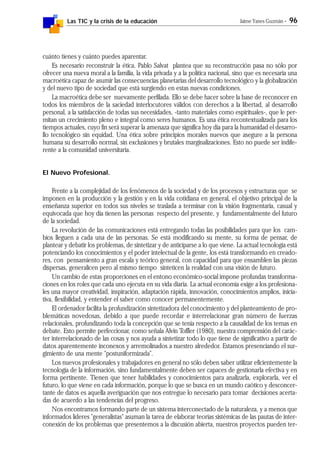 Las TIC y la crisis de la educación Jaime Yanes Guzmán - 96
cuánto tienes y cuánto puedes aparentar.
Es necesario reconstruir la ética. Pablo Salvat plantea que su reconstrucción pasa no sólo por
ofrecer una nueva moral a la familia, la vida privada y a la política nacional, sino que es necesaria una
macroética capaz de asumir las consecuencias planetarias del desarrollo tecnológico y la globalización
y del nuevo tipo de sociedad que está surgiendo en estas nuevas condiciones.
La macroética debe ser nuevamente perfilada. Ello se debe hacer sobre la base de reconocer en
todos los miembros de la saciedad interlocutores válidos con derechos a la libertad, al desarrollo
personal, a la satisfacción de todas sus necesidades, -tanto materiales como espirituales-, que le per-
mitan un crecimiento pleno e integral como seres humanos. Es una ética recontextualizada para los
tiempos actuales, cuyo fin será superar la amenaza que significa hoy día para la humanidad el desarro-
llo tecnológico sin equidad. Una ética sobre principios morales nuevos que asegure a la persona
humana su desarrollo normal, sin exclusiones y brutales marginalizaciones. Esto no puede ser indife-
rente a la comunidad universitaria.
El Nuevo Profesional.
Frente a la complejidad de los fenómenos de la sociedad y de los procesos y estructuras que se
imponen en la producción y la gestión y en la vida cotidiana en general, el objetivo principal de la
enseñanza superior en todos sus niveles se traslada a terminar con la visión fragmentaria, casual y
equivocada que hoy día tienen las personas respecto del presente, y fundamentalmente del futuro
de la sociedad.
La revolución de las comunicaciones está entregando todas las posibilidades para que los cam-
bios lleguen a cada una de las personas. Se está modificando su mente, su forma de pensar, de
plantear y debatir los problemas, de sintetizar y de anticiparse a lo que viene. La actual tecnología está
potenciando los conocimientos y el poder intelectual de la gente, los está transformando en creado-
res, con pensamiento a gran escala y teórico general, con capacidad para que ensamblen las piezas
dispersas, generalicen pero al mismo tiempo sinteticen la realidad con una visión de futuro.
Un cambio de estas proporciones en el entono económico-social impone profundas transforma-
ciones en los roles que cada uno ejecuta en su vida diaria. La actual economía exige a los profesiona-
les una mayor creatividad, inspiración, adaptación rápida, innovación, conocimientos amplios, inicia-
tiva, flexibilidad, y entender el saber como conocer permanentemente.
El ordenador facilita la profundización sintetizadora del conocimiento y del planteamiento de pro-
blemáticas novedosas, debido a que puede recordar e interrelacionar gran número de fuerzas
relacionales, profundizando toda la concepción que se tenía respecto a la causalidad de los temas en
debate. Esto permite perfeccionar, como señala Alvin Toffler (1980), nuestra comprensión del carác-
ter interrelacionado de las cosas y nos ayuda a sintetizar todo lo que tiene de significativo a partir de
datos aparentemente inconexos y arremolinados a nuestro alrededor. Estamos presenciando el sur-
gimiento de una mente "postuniformizada".
Los nuevos profesionales y trabajadores en general no sólo deben saber utilizar eficientemente la
tecnología de la información, sino fundamentalmente deben ser capaces de gestionarla efectiva y en
forma pertinente. Tienen que tener habilidades y conocimientos para analizarla, explorarla, ver el
futuro, lo que viene en cada información, porque lo que se busca en un mundo caótico y desconcer-
tante de datos es aquella averiguación que nos entregue lo necesario para tomar decisiones acerta-
das de acuerdo a las tendencias del progreso.
Nos encontramos formando parte de un sistema interconectado de la naturaleza, y a menos que
informados líderes "generalistas" asuman la tarea de elaborar teorías sistémicas de las pautas de inter-
conexión de los problemas que presentemos a la discusión abierta, nuestros proyectos pueden ter-
 