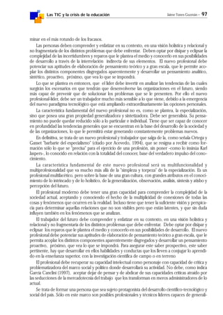 Las TIC y la crisis de la educación Jaime Yanes Guzmán - 97
minar en el más rotundo de los fracasos.
Las personas deben comprender y enfatizar en su contexto, en una visión holística y relacional y
no fragmentaria de los distintos problemas que debe enfrentar. Deben optar por disipar y eclipsar la
complejidad de las incertidumbres y reparos que le plantea el medio y conocerlo en sus posibilidades
de desarrollo a través de la interrelación indirecta de sus elementos. El nuevo profesional debe
potenciar sus aptitudes de elaboración de pensamiento teórico y a gran escala, que le permite aco-
plar los distintos componentes disgregados aparentemente y desarrollar un pensamiento analítico,
sintético, proactivo, próximo, que vea lo que se impondrá.
Lo que se plantea es entonces, que el líder debe invertir en analizar las tendencias de las cuales
surgirán los escenarios en que tendrán que desenvolverse las organizaciones en el futuro, siendo
más capaz de prevenir que de solucionar los problemas que se le presenten. Por ello el nuevo
profesional-líder, debe ser un trabajador mucho más sensible a lo que viene, debido a la emergencia
del nuevo paradigma tecnológico que está ampliando extraordinariamente las opciones personales.
La característica fundamental del nuevo profesional no es, como se plantea, la especialización,
sino que posea una gran propiedad generalizadora y sintetizadora. Debe ser generalista. Su pensa-
miento no puede quedar reducido sólo a lo particular e individual. Tiene que ser capaz de conocer
en profundidad las tendencias generales que se encuentran en la base del desarrollo de la sociedad y
de las organizaciones, lo que le permitirá estar generando constantemente problemas nuevos.
En definitiva, se trata de un nuevo profesional y trabajador que salga de la, como señala Ortega y
Gasset "barbarie del especialismo" (citado por Acevedo, 1994), que se resigna a recibir como for-
mación sólo lo que se "precisa" para el ejercicio de una profesión, sin poner -como lo insinúa Karl
Jaspers-, lo conocido en relación con la totalidad del conocer, base del verdadero impulso del cono-
cimiento.
La característica fundamental de este nuevo profesional será su multifuncionalidad y
multiprofesionalidad que va mucho más allá de la "simpleza y torpeza" de la especialización. Es un
profesional multifacético, pero sobre la base de una gran cultura, con grandes atributos en el conoci-
miento de lo intrincado y de lo holístico, de la generalización, observación, análisis, síntesis y atisbo y
percepción del futuro.
El profesional moderno debe tener una gran capacidad para comprender la complejidad de la
sociedad actual, aceptando y conociendo el hecho de la multiplicidad de conexiones de todas las
cosas y fenómenos que ocurren en la realidad. Incluso tiene que tener la suficiente visión y perspica-
cia para determinar aquellas relaciones que no son visibles pero que están latentes, y que sin duda
influyen también en los fenómenos que se analizan.
El trabajador del futuro debe comprender y enfatizar en su contexto, en una visión holística y
relacional y no fragmentaria de los distintos problemas que debe enfrentar. Debe optar por disipar y
eclipsar los reparos que le plantea el medio y conocerlo en sus posibilidades de desarrollo. El nuevo
profesional debe potenciar sus aptitudes de elaboración de pensamiento teórico a gran escala, que le
permita acoplar los distintos componentes aparentemente disgregados y desarrollar un pensamiento
proactivo, próximo, que vea lo que se impondrá. Para asegurar este saber prospectivo, este saber
pertinente, hay que desarrollar en ellos habilidades y conductas que los lleven a conjugar lo aprendi-
do en la enseñanza superior, con la investigación científica de campo o en terreno
El profesional debe recuperar su capacidad intelectual como personaje con capacidad de crítica y
problematizadora del marco social y político donde desarrollará su actividad. No debe, como indica
García Canclini (1997), aceptar dejar de pensar y de abdicar de sus capacidades críticas atraído por
las seducciones de la mercadotecnia del trabajo que los transforman en meros administradores de lo
actual.
Se trata de formar una persona que sea sujeto protagonista del desarrollo científico-tecnológico y
social del país. Sólo en este marco son posibles profesionales y técnicos líderes capaces de generali-
 