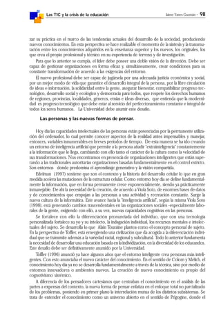 Las TIC y la crisis de la educación Jaime Yanes Guzmán - 98
zar su práctica en el marco de las tendencias actuales del desarrollo de la sociedad, produciendo
nuevos conocimientos. En esta perspectiva se hace realizable el momento de la síntesis y la transmu-
tación entre los conocimientos adquiridos en la enseñanza superior y los nuevos, los originales, los
que crea el propio profesional y técnico en su experiencia de terreno y de investigación.
Para que lo anterior se cumpla, el líder debe poseer una doble visión de la dirección. Debe ser
capaz de gestionar organizaciones en forma eficaz y, simultáneamente, crear condiciones para su
constante transformación de acuerdo a las exigencias del entorno.
El nuevo profesional debe ser capaz de jugársela por una adecuada justicia económica y social,
por un mejor modo de vida que garantice el desarrollo integral de la persona, por la libre circulación
de ideas e información, la solidaridad entre la gente, asegurar bienestar, compatibilizar progreso tec-
nológico, desarrollo social y ecológico y democracia para todos, que respete los derechos humanos
de regiones, provincias, localidades, géneros, etnias e ideas diversas, que entienda que la moderni-
dad es progreso tecnológico que debe estar al servicio del perfeccionamiento constante e integral de
todos los seres humanos. La Universidad debe asumir este desafío.
Las personas y las nuevas formas de pensar.
Hoy día las capacidades intelectuales de las personas están potenciadas por la permanente utiliza-
ción del ordenador, lo cual permite conocer aspectos de la realidad antes impensables y manejar,
entonces, variables innumerables en breves períodos de tiempo. De esta manera se ha ido creando
un entorno de inteligencia artificial que permite a la persona añadir "extrainteligencia" constantemente
a la información que le llega, cambiando con ello tanto el carácter de la cultura como la velocidad de
sus transformaciones. Nos encontramos en presencia de organizaciones inteligentes que están supe-
rando a las tradicionales autoritarias organizaciones basadas fundamentalmente en el control estricto.
Son entornos donde predomina el aprendizaje generativo y la visión compartida.
Edelman (1997) sostiene que son el contexto y la historia del desarrollo celular lo que en gran
medida acelera las mutaciones de la estructura celular. Como entorno hoy día se define fundamental-
mente la información, que en forma permanente crece exponencialmente, siendo ya prácticamente
inmanejable. De ahí la necesidad de la creación, de acuerdo a Viola Soto, de enormes bases de datos
y de conocimientos que empujan a las personas a una actividad y recreación constante. Surge la
nueva cultura de la informática. Este avance hacia la "inteligencia artificial", según la misma Viola Soto
(1998), está generando cambios trascendentales en las organizaciones sociales -especialmente labo-
rales de la gente, exigiendo con ello, a su vez, nuevas capacidades cognitivas en las personas.
Se fortalece con ello la diferenciación pronunciada del individuo, que con una tecnología
personalizada fortalece su yo y su intelecto, la indagación individual, los recursos mentales e intelec-
tuales del sujeto. Se desarrolla lo que Alain Touraine plantea como el concepto personal de sujeto.
En la perspectiva de Toffler, está emergiendo una civilización que da acogida a la diferenciación indivi-
dual que se transmite además a la variedad racial, regional y subcultural. Todo lo anterior fundamenta
la necesidad de desarrollar una educación basada en la individización, en la diversidad de los educandos.
Este desafío debe ser definitivamente asumido por la Universidad.
Toffler (1996) anunció ya hace algunos años que el entorno inteligente crea personas más inteli-
gentes. Con esto anunciaba el nuevo carácter del conocimiento. En el sentido de Colom y Mélich, el
conocimiento hoy día ya no se desarrolla fundamentalmente a través de la técnica, sino por medio de
entornos innovadores o ambientes nuevos. La creación de nuevo conocimiento es propio del
cognotivismo sistémico.
A diferencia de los pensadores cartesianos que centraban el conocimiento en el análisis de las
partes a expensas del contexto, la nueva forma de pensar enfatiza en el enfoque total no parcializado
de los problemas, poniendo en primer plano la interrelación mutua de los distintos subsistemas. Se
trata de entender el conocimiento como un universo abierto en el sentido de Prigogine, donde el
 