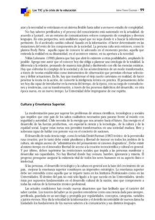 Las TIC y la crisis de la educación Jaime Yanes Guzmán - 99
azar y la necesidad se entrelazan en un sistema flexible hasta saltar a un nuevo estadio de complejidad.
No hay saberes petrificados y el proceso del conocimiento está sustentado en la actualidad, de
acuerdo a Lyotard , en un entorno de comunicaciones veloces compuesto de complejos y diversos
lenguajes. En esta perspectiva, será analfabeto aquel que no sepa donde ir a buscar la información
pertinente. Es el acelerado cambio cultural -basado en la información- el factor determinante en las
mutaciones del resto de los componentes de la sociedad. La persona culta será entonces, como lo
plantea Fredy Parra aquella capaz de conocer lo adecuado en el momento preciso, aquella que
entienda la realidad en su dinamicidad, en el acontecer mismo, en su apertura a la novedad.
Niklas Luhmann (1990) plantea que hay que abrir lo existente a otras posibilidades, ampliando lo
posible. Agrega este autor que el conocer hoy día obliga a plantear una ontología de la totalidad, la
diferencia y la relación, pensando de manera más global y disolviendo con ello las esencias estáticas.
Hay que enfrentar lo complejo de la sociedad y de los acontecimientos de un modo transformador,
a través de teorías establecidas como instrumentos de observación que permitan efectuar seleccio-
nes y definir actuaciones. En fin, hay que transformar el viejo sueño cartesiano en realidad, de hacer
penetrar la teoría en la acción, de convertir la inteligencia teórica en práctica. El pensamiento debe
ser hoy día capaz de introducirse en la esencia del tiempo, de la época, con su carga de contradiccio-
nes y tendencias, con su transformación, a través de los procesos dialécticos del desarrollo, en otra
época nueva, en un nuevo tiempo. La Universidad debe impregnarse de ese espíritu.
Cultura y Enseñanza Superior.
La modernización pasa por superar los problemas de atrasos científicos, tecnológicos y sociales
que impiden que este país de los saltos cualitativos necesarios para pararse frente al mundo con
seguridad y autoridad. Chile necesita de la energía que nos arrastre hacia el futuro. Esa energía es el
desarrollo de las fuerzas productivas, -en especial la ciencia y la tecnología-, de la cultura y de la
equidad social. Lograr estas metas nos permitirá transformarnos en una sociedad madura, libre y
soberana capaz de hablar con potente voz en el concierto de naciones.
El desarrollo de toda ciencia exige, como lo señala Dmitri Furman (1987) teórico de la perestroika
rusa creación, por lo tanto debe existir pluralismo y libertad de innovar en todos los ámbitos de la
cultura, sin ningún asomo de "administración del pensamiento ni cánones dogmáticos". Debe existir
al mismo tiempo en el innovador libertad de acceso a la creación tecnocientífica y cultural en general.
Y por último, deben suprimirse las restricciones sociales que impida a las personas manifestar y
desarrollar sus capacidades. No hay libertad donde hay censura, hambre, ignorancia y miseria. El
progreso presupone asegurar la existencia vital de todos los seres humanos en su aspecto físico e
intelectual.
Si las personas, el desarrollo tecnológico y la cultura en general son la base del crecimiento de un
país, mejorar la enseñanza superior constituyen un imperativo estratégico. La enseñanza superior
debe ser entendida como aquella que se imparte tanto en los Institutos Profesionales como en las
Universidades. El destino del país no está sólo ligado a lo que suceda en las Universidades, siendo
éstas por supuestos fundamentales en el desarrollo cultural de la nación, sino que compromete a
todas las esferas de la formación técnico-profesional.
Las actuales condiciones han creado nuevas situaciones que han facilitado que el carácter del
saber cambie. Los tesoros del saber ya no pueden entenderse como una ciencia dada para siempre,
petrificada, guardada en un sarcófago y protegida por regularidades, conceptos, categorías, variables
y juicios eternos. Hoy día la velocidad de la información y el destello incontrolable de nuevos datos ha
trasladado los fundamentos de los nuevos saberes a la comunicación y sus distintos lenguajes.
 