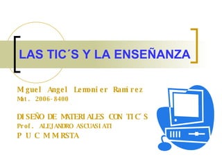 LAS TIC´S Y LA ENSEÑANZA Miguel Angel Lemonier Ramírez Mat. 2006-8400 DISEÑO DE MATERIALES CON TIC´S   Prof. ALEJANDRO ASCUASIATI  P U C M M-RSTA 