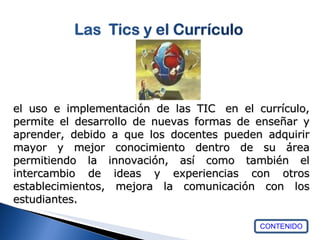 CONTENIDO el uso e implementación de las TIC  en el currículo, permite el desarrollo de nuevas formas de enseñar y aprender, debido a que los docentes pueden adquirir mayor y mejor conocimiento dentro de su área permitiendo la innovación, así como también el intercambio de ideas y experiencias con otros establecimientos, mejora la comunicación con los estudiantes.  