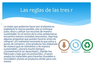 Las reglas de las tres r

Lo mejor que podemos hacer por el planeta es
explotarlo lo menos posible, con un enfoque
justo, ético y utilizar sus recursos de manera
sustentable. En el centro de la crisis ambiental se
encuentra nuestra sociedad consumista. Aquí hay
algunas preguntas que puedes hacerte antes de
comprar: ¿Es realmente necesario lo que estoy a
punto de comprar?, ¿Este producto fue elaborado
de manera que no contamine o de manera
sustentable?, ¿Durará mucho tiempo?,
¿Contaminará al ser desechado?, ¿Dónde fue
fabricado y bajo qué circunstancias?, ¿Fueron
usados los materiales para hacerlos reusables o
reciclables? ¿Existe un producto similar pero con
menos
 