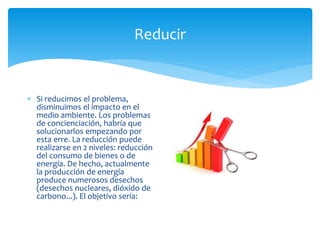 Reducir
 Si reducimos el problema,
disminuimos el impacto en el
medio ambiente. Los problemas
de concienciación, habría que
solucionarlos empezando por
esta erre. La reducción puede
realizarse en 2 niveles: reducción
del consumo de bienes o de
energía. De hecho, actualmente
la producción de energía
produce numerosos desechos
(desechos nucleares, dióxido de
carbono...). El objetivo sería:
 