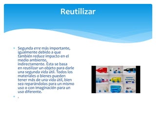 Reutilizar
 Segunda erre más importante,
igualmente debido a que
también reduce impacto en el
medio ambiente,
indirectamente. Ésta se basa
en reutilizar un objeto para darle
una segunda vida útil. Todos los
materiales o bienes pueden
tener más de una vida útil, bien
sea reparándolos para un mismo
uso o con imaginación para un
uso diferente.
 .
 