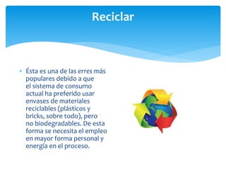 Reciclar
 Ésta es una de las erres más
populares debido a que
el sistema de consumo
actual ha preferido usar
envases de materiales
reciclables (plásticos y
bricks, sobre todo), pero
no biodegradables. De esta
forma se necesita el empleo
en mayor forma personal y
energía en el proceso.
 