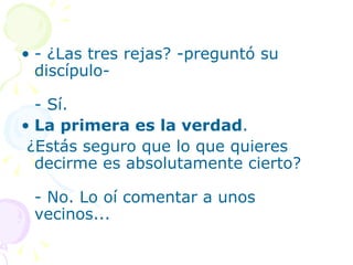 • - ¿Las tres rejas? -preguntó su
  discípulo-

  - Sí.
• La primera es la verdad.
 ¿Estás seguro que lo que quieres
  decirme es absolutamente cierto?

 - No. Lo oí comentar a unos
 vecinos...
 