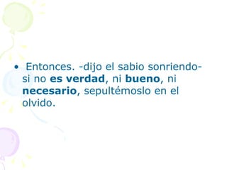 • Entonces. -dijo el sabio sonriendo-
 si no es verdad, ni bueno, ni
 necesario, sepultémoslo en el
 olvido.
 
