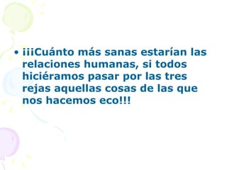 • ¡¡¡Cuánto más sanas estarían las
  relaciones humanas, si todos
  hiciéramos pasar por las tres
  rejas aquellas cosas de las que
  nos hacemos eco!!!
 