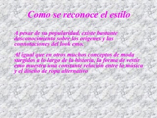 A pesar de su popularidad, existe bastante desconocimiento sobre los orígenes y las connotaciones del look emo. Al igual que en otros muchos conceptos de moda surgidos a lo largo de la historia, la forma de vestir emo muestra una constante relación entre la música y el diseño de ropa alternativo Como se reconoce el estilo 
