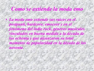 La moda emo extiende sus raíces en el postpunk, hardcore, emocore y en el fenómeno del indie rock, géneros musicales vinculados en buena medida a la década de los ochenta y que alcanzaron su total momento de popularidad en la década de los noventa .  Como se extiende la moda emo 