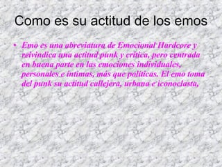 Como es su actitud de los emos Emo es una abreviatura de Emocional Hardcore y reivindica una actitud punk y crítica, pero centrada en buena parte en las emociones individuales, personales e íntimas, más que políticas. El emo toma del punk su actitud callejera, urbana e iconoclasta,  