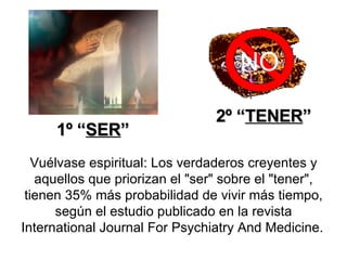 Vuélvase espiritual: Los verdaderos creyentes y aquellos que priorizan el "ser" sobre el "tener", tienen 35% más probabilidad de vivir más tiempo, según el estudio publicado en la revista International Journal For Psychiatry And Medicine.   NO 1º “ SER ” 2º “ TENER ” 