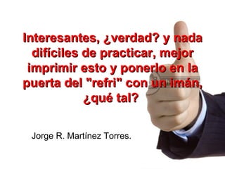 Interesantes, ¿verdad? y nada difíciles de practicar, mejor imprimir esto y ponerlo en la puerta del "refri" con un imán, ¿qué tal?   Jorge R. Martínez Torres. 