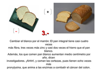 Cambiar el blanco por el marrón: El pan integral tiene casi cuatro veces  más fibra, tres veces más zinc y casi dos veces el hierro que el pan blanco.  Además, los que comen pan blanco aumentan medio centímetro por año, dicen  investigadores. ¡Ahhh!, y coman las cortezas, pues tienen ocho veces más  pronylysina, que anima a las enzimas a combatir el cáncer del colon.   - + 3.- 