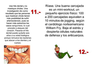 Use hilo dental y no mastique chicles. Una investigación dio como  resultado que las personas que mastican chicle tienen más posibilidad de sufrir arteriosclerosis, pues se hacen más estrechos los vasos  sanguíneos, lo cual precede a ataques del corazón. Pasarse el hilo dental puede quitarle seis años a su edad biológica porque remueve las bacterias que atacan a los dientes y al cuerpo. Ríase. Una buena carcajada es un mini-workout, un  pequeño ejercicio físico: 100 a 200 carcajadas equivalen a 10 minutos de jogging, según el cardiólogo norteamericano William Fry. Baja el estrés y despierta células naturales de defensa y los anticuerpos.   11.- 12.- 