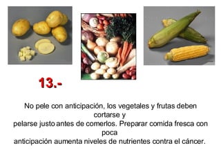 No pele con anticipación, los vegetales y frutas deben cortarse y  pelarse justo antes de comerlos. Preparar comida fresca con poca  anticipación aumenta niveles de nutrientes contra el cáncer.   13.- 