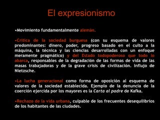 El expresionismo
•Movimiento fundamentalmente alemán.
•Crítica de la sociedad burguesa (con su esquema de valores
predominantes: dinero, poder, progreso basado en el culto a la
máquina, la técnica y las ciencias desarrolladas con un enfoque
meramente pragmático) y del Estado todopoderoso que todo lo
abarca, responsables de la degradación de las formas de vida de las
masas trabajadoras y de la grave crisis de civilización. Influjo de
Nietzsche.
•La lucha generacional como forma de oposición al esquema de
valores de la sociedad establecida. Ejemplo de la denuncia de la
coerción ejercida por los mayores es la Carta al padre de Kafka.
•Rechazo de la vida urbana, culpable de los frecuentes desequilibrios
de los habitantes de las ciudades.
 