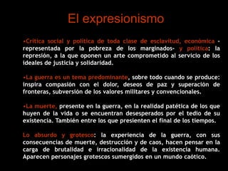 El expresionismo
•Crítica social y política de toda clase de esclavitud, económica –
representada por la pobreza de los marginados- y política: la
represión, a la que oponen un arte comprometido al servicio de los
ideales de justicia y solidaridad.
•La guerra es un tema predominante, sobre todo cuando se produce:
inspira compasión con el dolor, deseos de paz y superación de
fronteras, subversión de los valores militares y convencionales.
•La muerte, presente en la guerra, en la realidad patética de los que
huyen de la vida o se encuentran desesperados por el tedio de su
existencia. También entre los que presienten el final de los tiempos.
Lo absurdo y grotesco: la experiencia de la guerra, con sus
consecuencias de muerte, destrucción y de caos, hacen pensar en la
carga de brutalidad e irracionalidad de la existencia humana.
Aparecen personajes grotescos sumergidos en un mundo caótico.
 