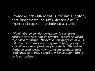 • Edward Munch (1863-1944) autor de” El grito” ,
obra fundamental de 1893, describió así la
experiencia que dio nacimiento al cuadro:
• "Caminaba yo con dos amigos por la carretera,
entonces se puso el sol; de repente, el cielo se volvió
rojo como la sangre. Me detuve, me apoyé en la valla,
indeciblemente cansado. Lenguas de fuego y sangre se
extendían sobre el fiordo negro azulado. Mis amigos
siguieron caminando, mientras yo me quedaba atrás
temblando de miedo, y sentí el grito enorme, infinito,
de la naturaleza".
 